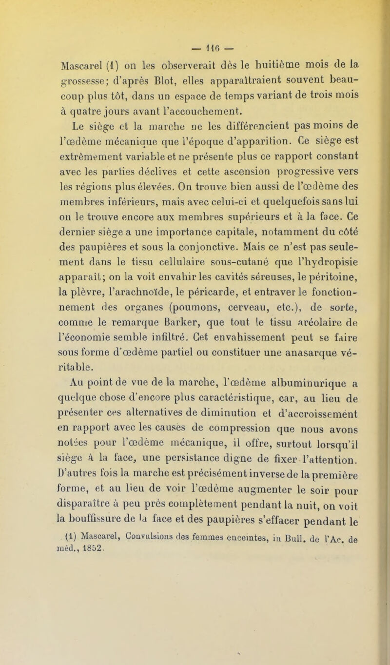 Mascarel (1) on les observerait dès le huitième mois de la grossesse; d’après Blot, elles apparaîtraient souvent beau- coup plus tôt, dans un espace de temps variant de trois mois à quatre jours avant l’accouchement. Le siège et la marche ne les différencient pas moins de l’œdème mécanique que l’époque d’apparition. Ce siège est extrêmement variable et ne présente plus ce rapport constant avec les parties déclives et cette ascension progressive vers les régions plus élevées. On trouve bien aussi de l’œdème des membres inférieurs, mais avec celui-ci et quelquefois sans lui on le trouve encore aux membres supérieurs et à la face. Ce dernier siège a une importance capitale, notamment du côté des paupières et sous la conjonctive. Mais ce n’est pas seule- ment dans le tissu cellulaire sous-cutané que l’hydropisie apparaît; on la voit envahir les cavités séreuses, le péritoine, la plèvre, l’arachnoïde, le péricarde, et entraver le fonction- nement des organes (poumons, cerveau, etc.), de sorte, comme le remarque Barker, que tout le tissu aréolaire de l’économie semble infiltré. Cet envahissement peut se faire sous forme d’œdème partiel ou constituer une anasarque vé- ritable. Au point de vue de la marche, l’œdème albuminurique a quelque chose d’encore plus caractéristique, car, au lieu de présenter ces alternatives de diminution et d’accroissement en rapport avec les causes de compression que nous avons notées pour l’œdème mécanique, il offre, surtout lorsqu’il siège à la face, une persistance digne de fixer l’attention. D’autres fois la marche est précisément inverse de la première forme, et au lieu de voir l’œdème augmenter le soir pour disparaître à peu près complètement pendant la nuit, on voit la bouffissure de la face et des paupières s’effacer pendant le (1) Mascarel, Coavulsions des femmes enceintes, in Bull, de l'Ac. de méd., 1852.