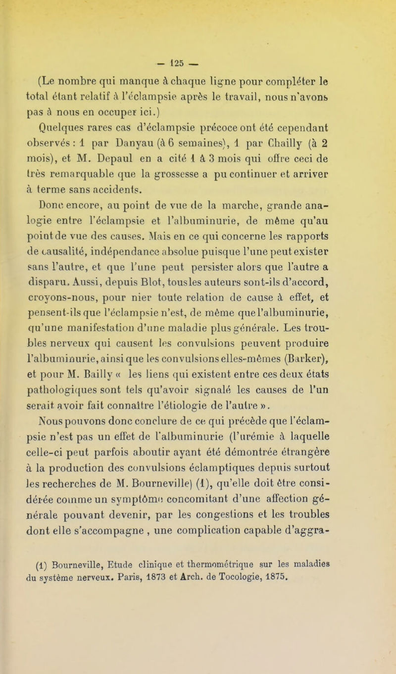 (Le nombre qui manque à chaque lig ne pour compléter le total étant relatif à l’éclampsie après le travail, nous n'avons pas à nous en occuper ici.) Quelques rares cas d’éclampsie précoce ont été cependant observés : 1 par Danyau (à 6 semaines), \ par Chailly (à 2 mois), et M. Depaul en a cité t à 3 mois qui offre ceci de Irès remarquable que la grossesse a pu continuer et arriver à terme sans accidents. Donc encore, au point de vue de la marche, grande ana- logie entre l’éclampsie et l’albuminurie, de même qu’au point de vue des causes. Mais en ce qui concerne les rapports de causalité, indépendance absolue puisque l’une peut exister sans l’autre, et que l’une peut persister alors que l’autre a disparu. Aussi, depuis Blot, tousles auteurs sont-ils d’accord, croyons-nous, pour nier toute relation de cause à effet, et pensent-ils que l’éclampsie n’est, de même que l’albuminurie, qu’une manifestation d’une maladie plus générale. Les trou- bles nerveux qui causent les convulsions peuvent produire l’albuminurie, ainsi que les convulsions elles-mêmes (Barker), et pour M. Bailly « les liens qui existent entre ces deux états pathologiques sont tels qu’avoir signalé les causes de l’un serait, avoir fait connaître l’étiologie de l’autre ». Nous pouvons donc conclure de ce qui précède que l’éclam- psie n’est pas un effet de l’albuminurie (l’urémie à laquelle celle-ci peut parfois aboutir ayant été démontrée étrangère à la production des convulsions éclamptiques depuis surtout les recherches de M. Bourneville) (1), qu’elle doit être consi- dérée comme un symptôme concomitant d’une affection gé- nérale pouvant devenir, par les congestions et les troubles dont elle s’accompagne , une complication capable d’aggra- (1) Bourneville, Etude clinique et thermométrique sur les maladies du système nerveux. Paris, 1873 et Arch. de Tocologie, 1875.