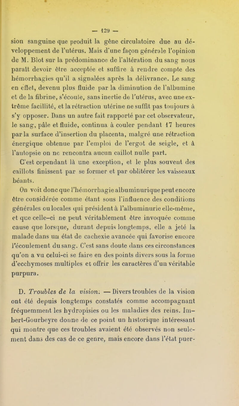 sion sanguine que produit la gêne circulatoire due au dé- veloppement de l’utérus. Mais d’une façon générale l’opinion de M. Blot sur la prédominance de l’altération du sang nous parait devoir être acceptée et suffire à rendre compte des hémorrhagies qu’il a signalées après la délivrance. Le sang en effet, devenu plus fluide par la diminution de l’albumine et de la fibrine, s’écoule, sans inertie de l’utérus, avec une ex- trême facillité, et la rétraction utérine ne suffit pas toujours à s’y opposer. Dans un autre fait rapporté par cet observateur, le sang, pâle et fluide, continua à couler pendant 17 heures parla surface d’insertion du placenta, malgré une rétraction énergique obtenue par l’emploi de l’ergot de seigle, et à l’autopsie on ne rencontra aucun caillot nulle part. C’est cependant là une exception, et le plus souvent des caillots finissent par se former et par oblitérer les vaisseaux béants. On voit donc que l’hémorrhagie albuminurique peut encore être considérée comme étant sous l’influence des conditions générales ou locales qui président à l’albuminurie elle-même, et que celle-ci ne peut véritablement être invoquée comme cause que lorsque, durant depuis longtemps, elle a jeté la malade dans un état de cachexie avancée qui favorise encore l’écoulement du sang. C’est sans doute dans ces circonstances qu’on a vu celui-ci se faire en des points divers sous la forme d’ecchymoses multiples et offrir les caractères d’un véritable purpura. D. Troubles de la vision. —Divers troubles de la vision ont été depuis longtemps constatés comme accompagnant fréquemment les hydropisies ou les maladies des reins. Im- bert-Gourbeyre donne de ce point un historique intéressant qui montre que ces troubles avaient été observés non seule- ment dans des cas de ce genre, mais encore dans l’état puer-