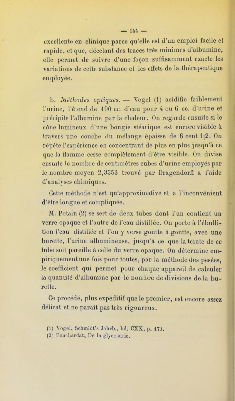 excellente en clinique parce qu’elle est d’un emploi facile et rapide, et que, décelant des traces très minimes d’albumine, elle permet de suivre d’une façon suffisamment exacte les variations de cette substance et les effets de la thérapeutique employée. b. Méthodes optiques. — Yogel (1) acidifie faiblement l’urine, l’étend de d 00 cc. d’eau pour 4 ou 6 cc. d’urine et précipite l’albumine par la chaleur. On regarde ensuite si le cône lumineux d’une bougie stéarique est encore visible à travers une couche du mélange épaisse de 6 cent Ij2. On répète l’expérience en concentrant de plus en plus jusqu’à ce que la flamme cesse complètement d’être visible. On divise ensuite le nombre de centimètres cubes d’urine employés par le nombre moyen 2,3553 trouvé par Dragendorfï a l’aide d’analyses chimiques. Cette méthode n’est qu’approximative et a l’inconvénient d’ètre longue et compliquée. M. Potain (2) se sert de deux tubes dont l’un contient un verre opaque et l’autre de l’eau distillée. On porte à l’ébulli- tion l’eau distillée et l’on y verse goutte à goutte, avec une burette, l’urine albumineuse, jusqu’à ce que la teinte de ce tube soit pareille à celle du verre opaque. On détermine em- piriquement une fois pour toutes, par la méthode des pesées, Je coefficient qui permet pour chaque appareil de calculer la quantité d’albumine par le nombre de divisions de la bu- rette. Ce procédé, plus expéditif que le premier, est encore assez délicat et ne paraît pas très rigoureux. (1) Yogel, Schir.idt’s Jahrb., bd. CXX, p. 171. (2) Boucliardat, De la glycosurie.