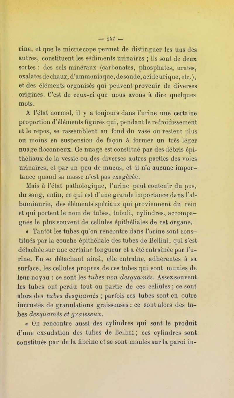 rine, et que le microscope permet de distinguer les uns des autres, constituent les sédiments urinaires ; ils sont de deux sortes : des sels minéraux (carbonates, phosphates, urates, oxalates de chaux, d’ammoniaque, desoude, acide urique, etc.), et des éléments organisés qui peuvent provenir de diverses origines. C’est de ceux-ci que nous avons à dire quelques mots. A l’état normal, il y a toujours dans l’urine une certaine proportion d’éléments figurés qui, pendant le refroidissement et le repos, se rassemblent au fond du vase ou restent plus ou moins en suspension de façon à former un très léger nuage floconneux. Ce nuage est constitué par des débris épi- théliaux de la vessie ou des diverses autres parties des voies urinaires, et par un peu de mucus, et il n’a aucune impor- tance quand sa masse n’est pas exagérée. Mais à l’état pathologique, l’urine peut contenir du nus, du sang, enfin, ce qui est d’une grande importance dans l'al- buminurie, des éléments spéciaux qui proviennent du rein et qui portent le nom de tubes, tubuli, cylindres, accompa- gnés le plus souvent de cellules épithéliales de cet organe. a Tantôt les tubes qu’on rencontre dans l’urine sont cons- titués par la couche épithéliale des tubes de Bellini, qui s’est détachée sur une certaine longueur et a été entraînée par l’u- rine. En se détachant ainsi, elle entraîne, adhérentes à sa surface, les cellules propres de ces tubes qui sont munies de leur noyau : ce sont les tubes non desquames. Assez souvent les tubes ont perdu tout ou partie de ces cellules ; ce sont alors des tubes desquames ; parfois ces tubes sont en outre incrustés de granulations graisseuses : ce sont alors des tu- bes desquames et graisseux. « On rencontre aussi des cylindres qui sont le produit d’une exsudation des tubes de Bellini ; ces cylindres sont constitués par de la fibrine et se sont moulés sur la paroi in-