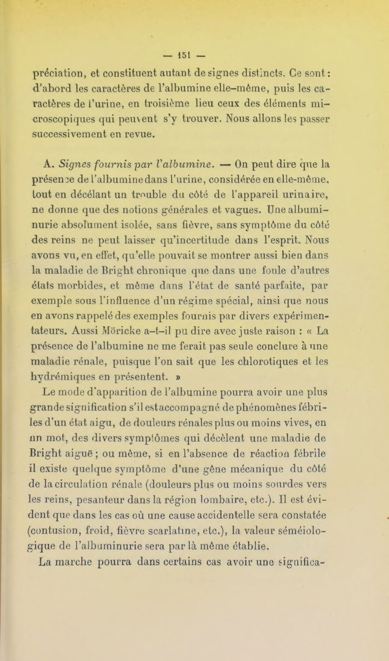 prédation, et constituent autant désignés distincts. Ce sont : d’abord les caractères de l’albumine elle-même, puis les ca- ractères de l’urine, en troisième lieu ceux des éléments mi- croscopiques qui peuvent s’y trouver. Nous allons les passer successivement en revue. A. Signes fournis par l'albumine. — On peut dire que la présente de l’albumine dans l’urine, considérée en elle-même, tout en décélant un trouble du côté de l’appareil urinaire, ne donne que des notions générales et vagues. Une albumi- nurie absolument isolée, sans fièvre, sans symptôme du côté des reins ne peut laisser qu’incertitude dans l’esprit. Nous avons vu, en effet, qu’elle pouvait se montrer aussi bien dans la maladie de Bright chronique que dans une foule d’autres états morbides, et même dans l’état de santé parfaite, par exemple sous l’influence d’un régime spécial, ainsi que nous en avons rappelé des exemples fournis par divers expérimen- tateurs. Aussi Môricke a-t-il pu dire avec juste raison : « La présence de l’albumine ne me ferait pas seule conclure à une maladie rénale, puisque l’on sait que les chlorotiques et les hydrémiques en présentent. » Le mode d'apparition de l’albumine pourra avoir une plus grande signification s’il estaccompagné de phénomènes fébri- les d’un état aigu, de douleurs rénales plus ou moins vives, en nn mot, des divers symptômes qui décèlent une maladie de Bright aiguë ; ou même, si en l’absence de réaction fébrile il existe quelque symptôme d’une gêne mécanique du côté de la circulation rénale (douleurs plus ou moins sourdes vers les reins, pesanteur dans la région lombaire, etc.). Il est évi- dent que dans les cas où une cause accidentelle sera constatée (contusion, froid, fièvre scarlatine, etc.), la valeur séméiolo- gique de l’albuminurie sera par là même établie. La marche pourra dans certains cas avoir une signifiea-