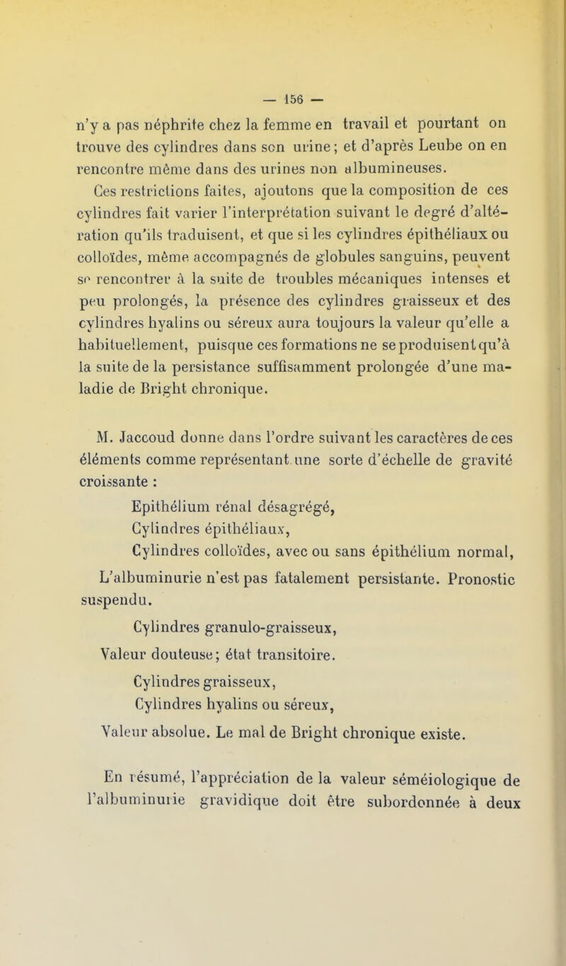 n’y a pas néphrite chez la femme en travail et pourtant on trouve des cylindres dans son urine; et d’après Leube on en rencontre môme dans des urines non albumineuses. Ces restrictions faites, ajoutons que la composition de ces cylindres fait varier l’interprétation suivant le degré d’alté- ration qu’ils traduisent, et que si les cylindres épithéliaux ou colloïdes, môme accompagnés de globules sanguins, peuvent se rencontrer à la suite de troubles mécaniques intenses et peu prolongés, la présence des cylindres graisseux et des cylindres hyalins ou séreux aura toujours la valeur qu’elle a habituellement, puisque ces formations ne se produisent qu’à la suite de la persistance suffisamment prolongée d’une ma- ladie de Bright chronique. M. Jaccoud donne dans l’ordre suivant les caractères de ces éléments comme représentant une sorte d’échelle de gravité croissante : Epithélium rénal désagrégé, Cylindres épithéliaux, Cylindres colloïdes, avec ou sans épithélium normal, L’albuminurie n’est pas fatalement persistante. Pronostic suspendu. Cylindres granulo-graisseux, Valeur douteuse; état transitoire. Cylindres graisseux, Cylindres hyalins ou séreux, Valeur absolue. Le mal de Bright chronique existe. En résumé, l’appréciation de la valeur séméiologique de l’albuminurie gravidique doit être subordonnée à deux