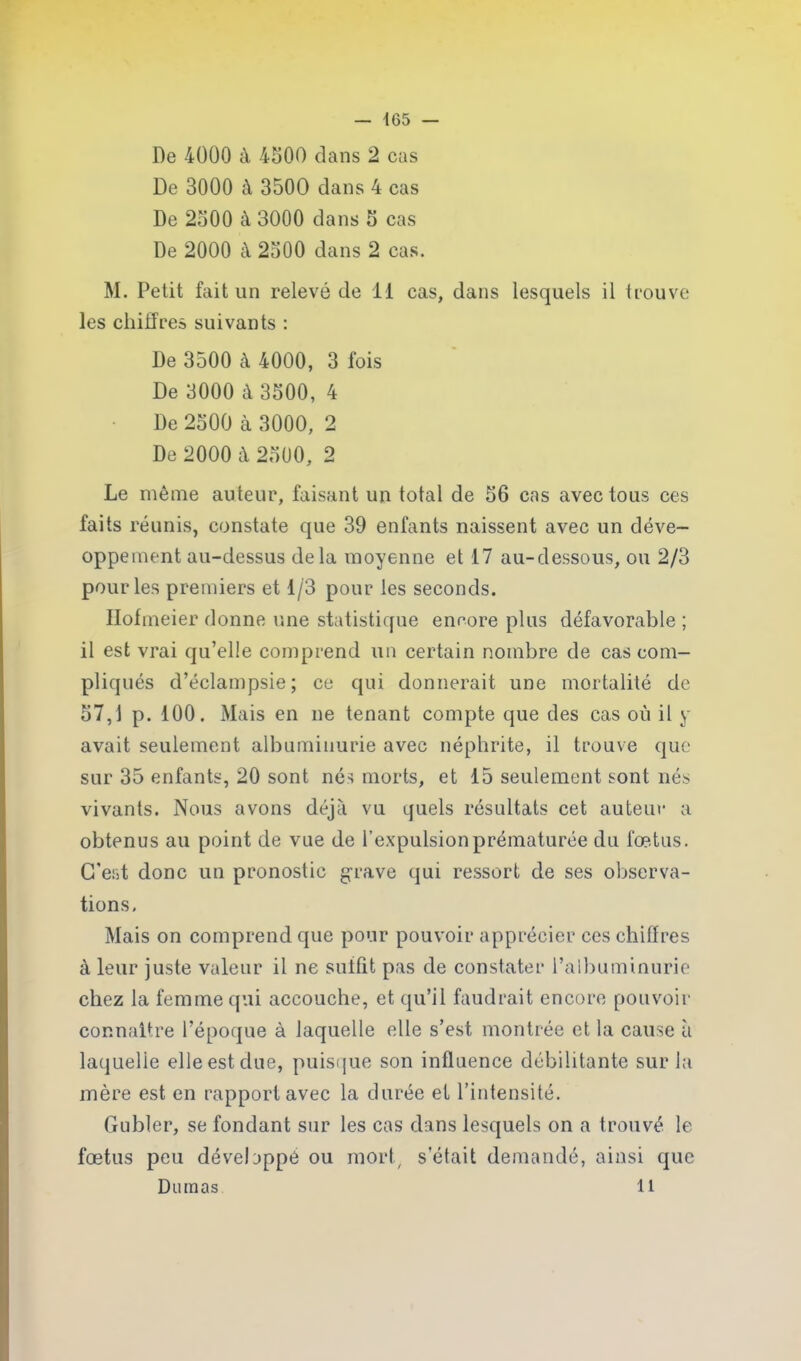 De 4000 à 4500 dans 2 cas De 3000 à 3500 dans 4 cas De 2500 à 3000 dans 5 cas De 2000 à 2500 dans 2 cas. M. Petit fait un relevé de 11 cas, dans lesquels il trouve les chiffres suivants : De 3500 à 4000, 3 fois De 3000 à 3500, 4 De 2500 à 3000, 2 De 2000 à 2500, 2 Le même auteur, faisant un total de 56 cas avec tous ces faits réunis, constate que 39 enfants naissent avec un déve- oppement au-dessus delà moyenne et 17 au-dessous, ou 2/3 pour les premiers et 1/3 pour les seconds. Ilofmeier donne une statistique encore plus défavorable ; il est vrai qu’elle comprend un certain nombre de cas com- pliqués d’éclampsie; ce qui donnerait une mortalité de 57,1 p. 100. Mais en ne tenant compte que des cas où il y avait seulement albuminurie avec néphrite, il trouve que sur 35 enfants, 20 sont nés morts, et 15 seulement sont nés vivants. Nous avons déjà vu quels résultats cet auteur a obtenus au point de vue de l’expulsion prématurée du fœtus. C'est donc un pronostic grave cjui ressort de ses observa- tions. Mais on comprend que pour pouvoir apprécier ces chiffres à leur juste valeur il ne suffit pas de constater l’albuminurie chez la femme qui accouche, et qu’il faudrait encore pouvoir connaître l’époque à laquelle elle s’est montrée et la cause à laquelle elle est due, puisque son influence débilitante sur la mère est en rapport avec la durée et l’intensité. Gubler, se fondant sur les cas dans lesquels on a trouvé le fœtus peu développé ou mort, s était demandé, ainsi que Dumas 11