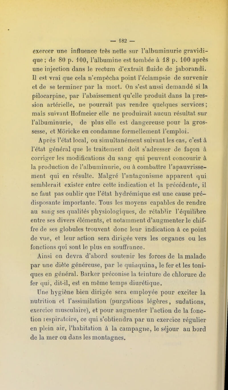 exercer une influence très nette sur l’albuminurie gravidi- que ; de 80 p. 100, l’albumine est tombée à 18 p. 100 après une injection dans le rectum d’extrait fluide de jaborandi. IJ est vrai que cela n’empècha point l’éclampsie de survenir et de se terminer par la mort. On s’est aussi demandé si la pilocarpine, par l’abaissement qu’elle produit dans la pres- sion artérielle, ne pourrait pas rendre quelques services ; mais suivant Hofmeier elle ne produirait aucun résultat sur l’albuminurie, de plus elle est dangereuse pour la gros- sesse, et MÔricke en condamne formellement l’emploi. Après l’état local, ou simultanément suivant les cas, c’est à l’état, général que le traitement doit s’adresser de façon à corriger les modifications du sang qui peuvent concourir à la production de l’albuminurie, ou à combattre l’apauvrisse- ment qui en résulte. Malgré l’antagonisme apparent qui semblerait exister entre cette indication et la précédente, il ne faut pas oublir que l’état hydrémique est une cause pré- disposante importante. Tous les moyens capables de rendre au sang ses qualités physiologiques, de rétablir l’équilibre entre ses divers éléments, et notamment d’augmenter le chif- fre de ses globules trouvent donc leur indication à ce point de vue, et leur action sera dirigée vers les organes ou les fonctions qui sont le plus en souffrance. Ainsi on devra d’abord soutenir les forces de la malade par une diète généreuse, par le quinquina, le fer et les toni- ques en général. Barker préconise la teinture de chlorure de fer qui, dit-il, est en môme temps diurétique. Une hygiène bien dirigée sera employée pour exciter la nutrition et l’assimilation (purgations légères, sudations, exercice musculaire), et pour augmenter l’action de la fonc- tion respiratoire, ce qui s’obtiendra par un exercice régulier en plein air, l’habitation à la campagne, le séjour au bord de la mer ou dans les montagnes.