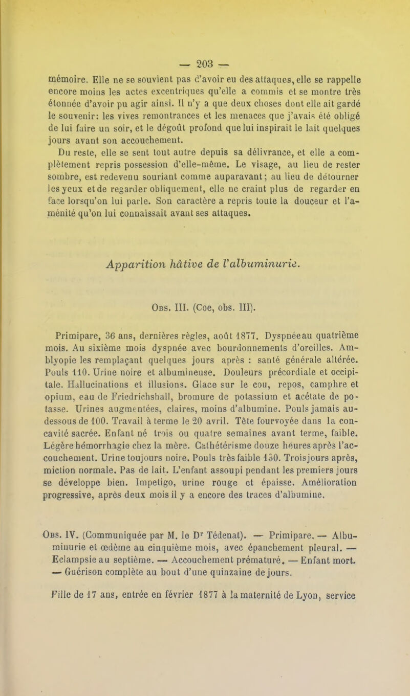 mémoire. Elle ne se souvient pas d’avoir eu des attaques, elle se rappelle encore moins les actes excentriques qu’elle a commis et se montre très étonnée d’avoir pu agir ainsi. Il n’y a que deux choses dont elle ait gardé le souvenir: les vives remontrances et les menaces que j’avais été obligé de lui faire un soir, et le dégoût profond que lui inspirait le lait quelques jours avant son accouchement. Du reste, elle se sent tout autre depuis sa délivrance, et elle a com- plètement repris possession d’elle-même. Le visage, au lieu de rester sombre, est redevenu souriant comme auparavant; au lieu de détourner les yeux et de regarder obliquement, elle ne craint plus de regarder en face lorsqu’on lui parle. Son caractère a repris toute la douceur et l’a- ménité qu’on lui connaissait avant ses attaques. Apparition hâtive de Valbuminurie. Obs. III. (Coe, obs. III). Primipare, 36 ans, dernières règles, août 1877. Dyspnéeau quatrième mois. Au sixième mois dyspnée avec bourdonnements d’oreilles. Am- blyopie les remplaçant quelques jours après : santé générale altérée. Pouls 110. Urine noire et albumineuse. Douleurs précordiale et occipi- tale. Hallucinations et illusions. Glace sur le cou, repos, camphre et opium, eau de Friedriehshall, bromure de potassium et acétate de po- tasse. Urines augmentées, claires, moins d’albumine. Pouls jamais au- dessous de 100. Travail à terme le 20 avril. Tète fourvoyée dans la con- cavité sacrée. Enfant né trois ou quatre semaines avant terme, faible. Légère hémorrhagie chez la mère. Cathétérisme douze heures après l’ac- couchement. Urine toujours noire. Pouls très faible 150. Troisjours après, miction normale. Pas de lait. L’enfant assoupi pendant les premiers jours se développe bien. Impétigo, urine rouge et épaisse. Amélioration progressive, après deux mois il y a encore des traces d’albumine. Obs. IV. (Communiquée par M. le Dr Tédenat). — Primipare. — Albu- minurie et oedème au cinquième mois, avec épanchement pleural. — Eclampsie au septième. — Accouchement prématuré. — Enfant mort. — Guérison complète au bout d’une quinzaine de jours. Fille de 17 ans, entrée en février 1877 à la maternité de Lyon, service