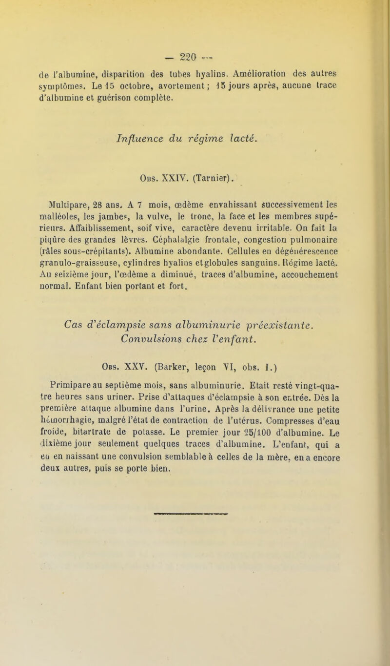 de l’albumine, disparition des tubes hyalins. Amélioration des autres symptômes. Le 15 octobre, avortement; 15 jours après, aucune trace d’albumine et guérison complète. Influence du régime lacté. Obs. XXIV. (Tarnier). Multipare, 28 ans. A 7 mois, œdème envahissant successivement les malléoles, les jambes, la vulve, le tronc, la face et les membres supé- rieurs. Affaiblissement, soif vive, caractère devenu irritable. On fait la piqûre des grandes lèvres. Céphalalgie frontale, congestion pulmonaire (râles sous-crépitants). Albumine abondante. Cellules en dégénérescence granulo-graisseuse, cylindres hyalins elglobules sanguins. Bégime lacté- Au seizième jour, l’œdème a diminué, traces d’albumine, accouchement normal. Enfant bien portant et fort. Cas cVéclampsie sans albuminurie préexistante. Convulsions chez l'enfant. Obs. XXV. (Barker, leçon VI, obs. I.) Primipare au septième mois, sans albuminurie. Etait resté vingt-qua- tre heures sans uriner. Prise d’attaques d’éclampsie à son entrée. Dès la première attaque albumine dans l’urine. Après la délivrance une petite hémorrhagie, malgré l’état de contraction de l’utérus. Compresses d’eau froide, bitartrate de potasse. Le premier jour 25/100 d’albumine. Le dixième jour seulement quelques traces d’albumine. L’enfant, qui a eu en naissant une convulsion semblable à celles de la mère, en a encore deux autres, puis se porte bien.