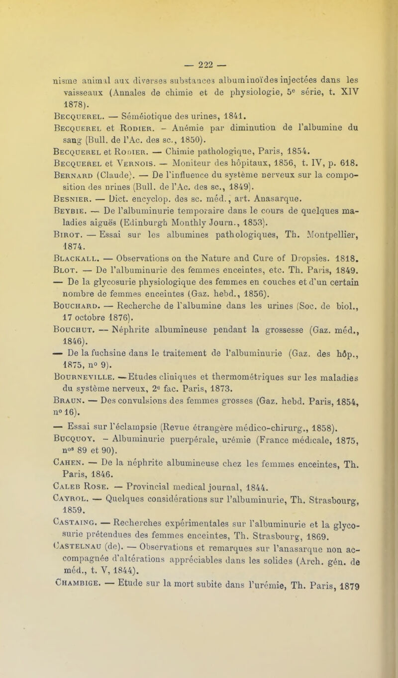 nisme anim il aux diverses substances albuminoïdes injectées dans les vaisseaux (Annales de chimie et de physiologie, 5e série, t. XIV 1878). Becquerel. — Séméiotique des urines, 1841. Becquerel et Rodier. - Anémie par diminution de l’albumine du sang (Bull, de l’Ac. des sc., 1850). Becquerel et Rodier. —- Chimie pathologique, Paris, 1854. Becquerel et Vernois. — Moniteur des hôpitaux, 1856, t. IV, p. 618. Bernard (Claude). — De l'influence du système nerveux sur la compo- sition des urines (Bull, de l’Ac. des sc., 1849). Besnier. — Uict. encyclop. des sc. méd., art. Anasarque. Beybie. — De l’albuminurie temporaire dans le cours de quelques ma- ladies aiguës (Edinburgh Monthly Journ., 1853). Birot. — Essai sur les albumines pathologiques, Th. Montpellier, 1874. Blackall. — Observations on the Nature and Cure of Dropsies. 1818. Blot. — De l’albuminurie des femmes enceintes, etc. Th. Paris, 1849. — De la glycosurie physiologique des femmes en couches et d'un certain nombre de femmes enceintes (Gaz. hebd., 1856). Bouchard. — Recherche de l'albumine dans les urines (Soc. de biol., 17 octobre 1876). Bouchut. — Néphrite albumineuse pendant la grossesse (Gaz. méd., 1846). — De la fuchsine dans le traitement de l’albuminurie (Gaz. des hôp., 1875, n° 9). Bourneville. — Etudes cliniques et thermométriques sur les maladies du système nerveux, 2e fac. Paris, 1873. Braun. — Des convulsions des femmes grosses (Gaz. hebd. Paris, 1854, n° 16). — Essai sur l'éclampsie (Revue étrangère médico-chirurg., 1858). Bucquoy. - Albuminurie puerpérale, urémie (France médicale, 1875, nos 89 et 90). Cahen. — De la néphrite albumineuse chez les femmes enceintes, Th. Paris, 1846. Caleb Rose. — Provincial medical journal, 1844. Cayrol. — Quelques considérations sur l’albuminurie, Th. Strasbourg, 1859. Castaing. — Recherches expérimentales sur l’albuminurie et la glyco- surie prétendues des femmes enceintes, Th. Strasbourg, 1869. Castelnau (de). Observations et remarques sur l’anasarque non ac- compagnée d’altérations appréciables dans les solides (Arch. gén. de méd., t. V, 1844). Chambige. — Etude sur la mort subite dans l’urémie, Th. Paris, 1879