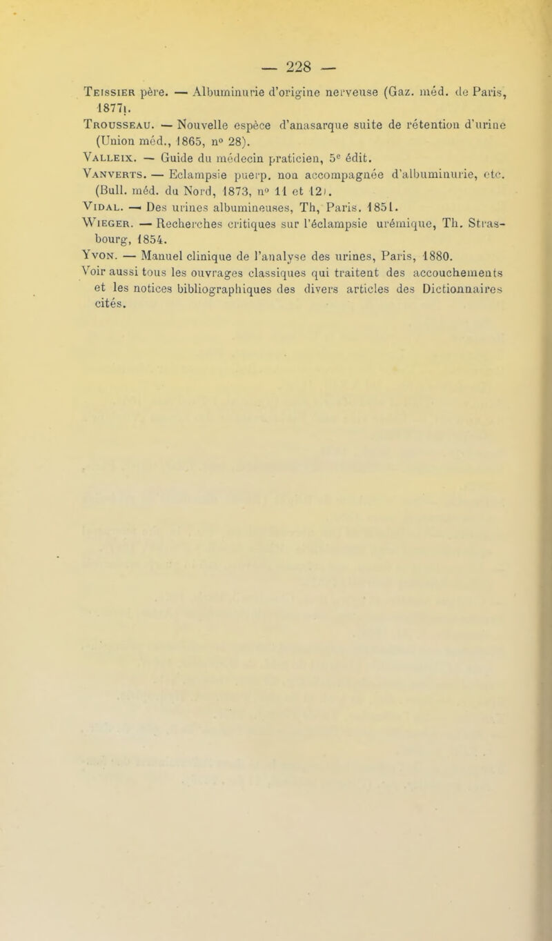 Teissier père. — Albuminurie d’origine nerveuse (Gaz. méd. de Paris, 18771. Trousseau. — Nouvelle espèce d’anasarque suite de rétention d’urine (Union méd., 1865, n° 28). Valleix. — Guide du médecin praticien, 5° édit. Vanverts. — Eclampsie puerp. nou accompagnée d’albuminurie, etc. (Bull. méd. du Nord, 1873, n° 11 et 12i. Vidal. —• Des urines albumineuses, Th, Paris. 1851. Wieger. — Recherches critiques sur l’éclampsie urémique, Th. Stras- bourg, 1854. \ von. — Manuel clinique de l’analyse des urines, Paris, 1880. Voir aussi tous les ouvrages classiques qui traitent des accouchements et les notices bibliographiques des divers articles des Dictionnaires cités.