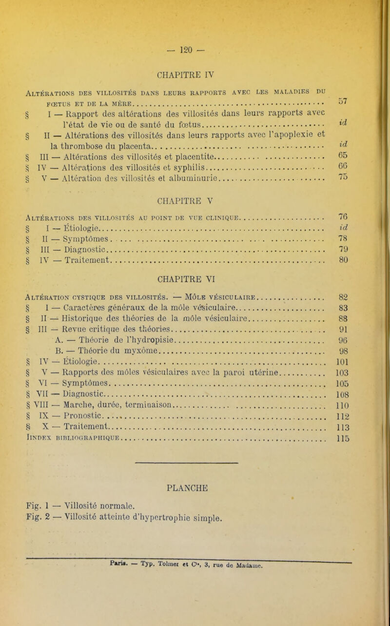 — 120 — CPIAPITRE IY Altérations des villosités dans leurs rapports avec les maladies du FŒTUS ET DE LA MÈRE ^ § I — Rapport des altérations des villosités dans leurs rapports avec l’état de vie ou de santé du foetus M § II — Altérations des villosités dans leurs rapports avec l’apoplexie et la thrombose du placenta § III — Altérations des villosités et placentite 65 ^ IV — Altérations des villosités et syphilis • • • 66 § V — Altération des villosités et albuminurie 75 CHAPITRE Y Altérations des villosités au point de vue clinique 76 § I — Étiologie id § II — Symptômes 78 § III — Diagnostic 79 § IV — Traitement 80 CHAPITRE VI Altération cystique des villosités. — Môle vésiculaire 82 § I — Caractères généraux de la môle vésiculaire 83 § II — Historique des théories de la môle vésiculaire 88 § III — Revue critique des théories 91 A. — Théorie de l'hydropisie 96 B. — Théorie du myxome 98 § IV — Étiologie 101 § V — Rapports des môles vésiculaires avec la paroi utérine 103 § VI — Symptômes 105 § VII — Diagnostic 108 § VIII — Marche, durée, terminaison 110 § IX — Pronostic 112 § X — Traitement 113 IlNDEX BIBLIOGRAPHIQUE 115 PLANCHE Fig. 1 — Villosité normale. Fig. 2 — Villosité atteinte d’hypertrophie simple. Patis. Typ. lolmei et C*#, 3, rue de Madame.