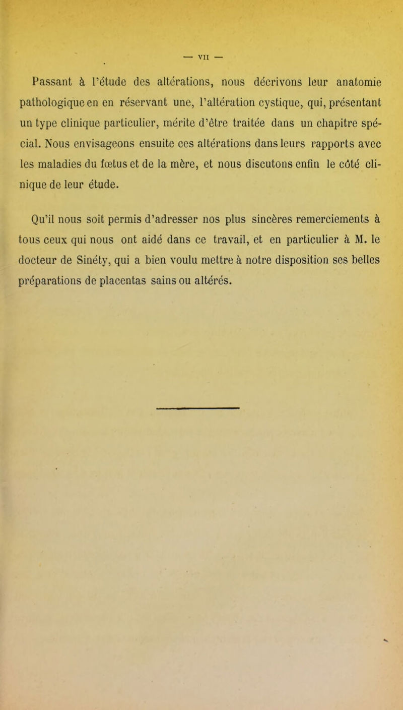 Passant à l’étude des altérations, nous décrivons leur anatomie pathologique en en réservant une, l’altération cystique, qui, présentant un type clinique particulier, mérite d’être traitée dans un chapitre spé- cial. Nous envisageons ensuite ces altérations dans leurs rapports avec les maladies du fœtus et de la mère, et nous discutons enfin le côté cli- nique de leur étude. Qu’il nous soit permis d’adresser nos plus sincères remerciements à tous ceux qui nous ont aidé dans ce travail, et en particulier à M. le docteur de Sinéty, qui a bien voulu mettre à notre disposition ses belles préparations de placentas sains ou altérés. •s