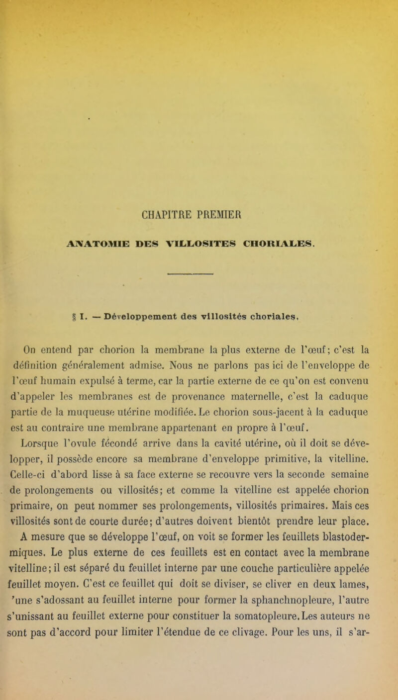 CHAPITRE PREMIER ANATOMIE DES VIL.EOSITES CHORIALES. § I. —Développement des villosités choriales, On entend par chorion la membrane la plus externe de l’œuf ; c’est la définition généralement admise. Nous ne parlons pas ici de l’enveloppe de l’œuf humain expulsé à terme, car la partie externe de ce qu’on est convenu d’appeler les membranes est de provenance maternelle, c’est la caduque partie de la muqueuse utérine modifiée. Le chorion sous-jacent à la caduque est au contraire une membrane appartenant en propre à l’œuf. Lorsque l’ovule fécondé arrive dans la cavité utérine, où il doit se déve- lopper, il possède encore sa membrane d’enveloppe primitive, la vitelline. Celle-ci d’abord lisse à sa face externe se recouvre vers la seconde semaine de prolongements ou villosités; et comme la vitelline est appelée chorion primaire, on peut nommer ses prolongements, villosités primaires. Mais ces villosités sont de courte durée; d’autres doivent bientôt prendre leur place. A mesure que se développe l’œuf, on voit se former les feuillets blastoder- miques. Le plus externe de ces feuillets est en contact avec la membrane vitelline; il est séparé du feuillet interne par une couche particulière appelée feuillet moyen. C’est ce feuillet qui doit se diviser, se cliver en deux lames, 'une s’adossant au feuillet interne pour former la sphanchnopleure, l’autre s’unissant au feuillet externe pour constituer la somatopleure.Les auteurs ne sont pas d’accord pour limiter l’étendue de ce clivage. Pour les uns, il s’ar-