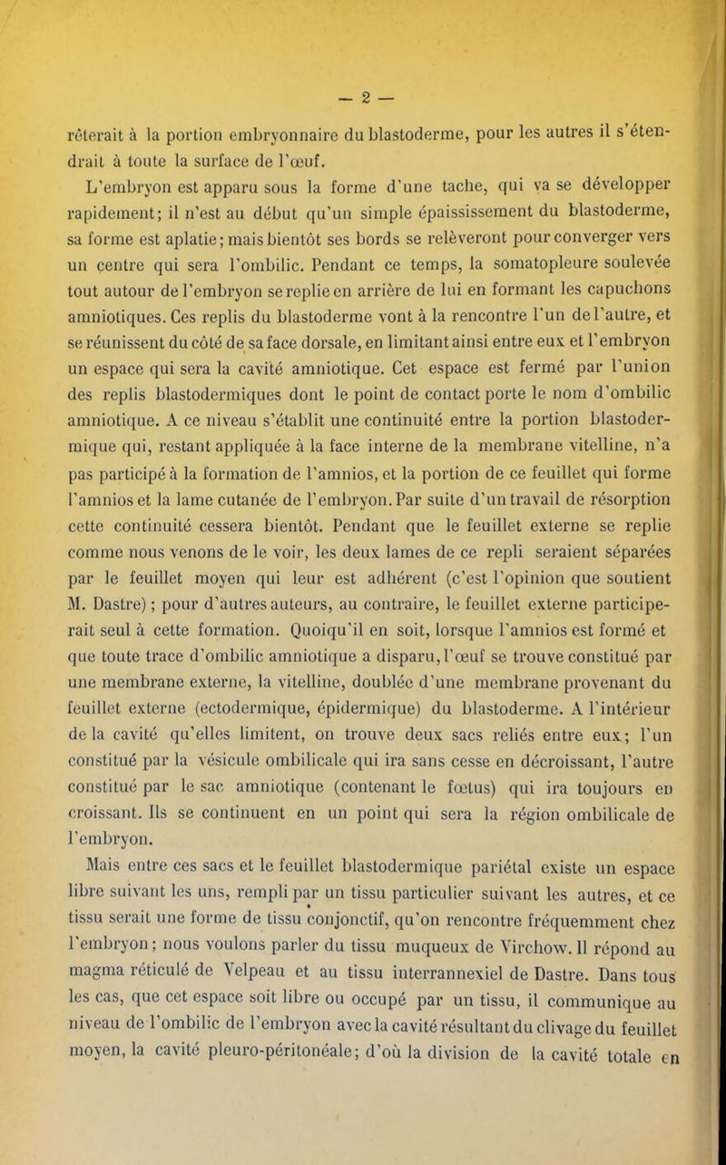 drait à toute la surface de l’œuf. L’embryon est apparu sous la forme d’une tache, qui vase développer rapidement; il n’est au début qu’un simple épaississement du blastoderme, sa forme est aplatie ; mais bientôt ses bords se relèveront pour converger vers un centre qui sera l’ombilic. Pendant ce temps, la somatopleure soulevée tout autour de l’embryon se replie en arrière de lui en formant les capuchons amniotiques. Ces replis du blastoderme vont à la rencontre l'un de l’autre, et se réunissent du côté de sa face dorsale, en limitant ainsi entre eux et l’embryon un espace qui sera la cavité amniotique. Cet espace est fermé par l’union des replis blastodermiques dont le point de contact porte le nom d'ombilic amniotique. A ce niveau s’établit une continuité entre la portion blastoder- mique qui, restant appliquée à la face interne de la membrane vitelline, n’a pas participé à la formation de l’amnios, et la portion de ce feuillet qui forme l’amnios et la lame cutanée de l’embryon. Par suite d’un travail de résorption cette continuité cessera bientôt. Pendant que le feuillet externe se replie comme nous venons de le voir, les deux lames de ce repli seraient séparées par le feuillet moyen qui leur est adhérent (c’est l’opinion que soutient M. Dastre) ; pour d’autres auteurs, au contraire, le feuillet externe participe- rait seul à cette formation. Quoiqu’il en soit, lorsque l’amnios est formé et que toute trace d’ombilic amniotique a disparu, l’œuf se trouve constitué par une membrane externe, la vitelline, doublée d’une membrane provenant du feuillet externe (ectodermique, épidermique) du blastoderme. A l’intérieur delà cavité qu’elles limitent, on trouve deux sacs reliés entre eux; l’un constitué par la vésicule ombilicale qui ira sans cesse en décroissant, l'autre constitué par le sac amniotique (contenant le fœtus) qui ira toujours en croissant. Ils se continuent en un point qui sera la région ombilicale de l’embryon. Mais entre ces sacs et le feuillet blastodermique pariétal existe un espace libre suivant les uns, rempli par un tissu particulier suivant les autres, et ce tissu serait une forme de tissu conjonctif, qu’on rencontre fréquemment chez l’embryon ; nous voulons parler du tissu muqueux de Virchow. 11 répond au magma réticulé de Velpeau et au tissu interrannexiel de Dastre. Dans tous les cas, que cet espace soit libre ou occupé par un tissu, il communique au niveau de l’ombilic de l’embryon avec la cavité résultant du clivage du feuillet moyen, la cavité pleuro-péritonéale; d’où la division de la cavité totale en