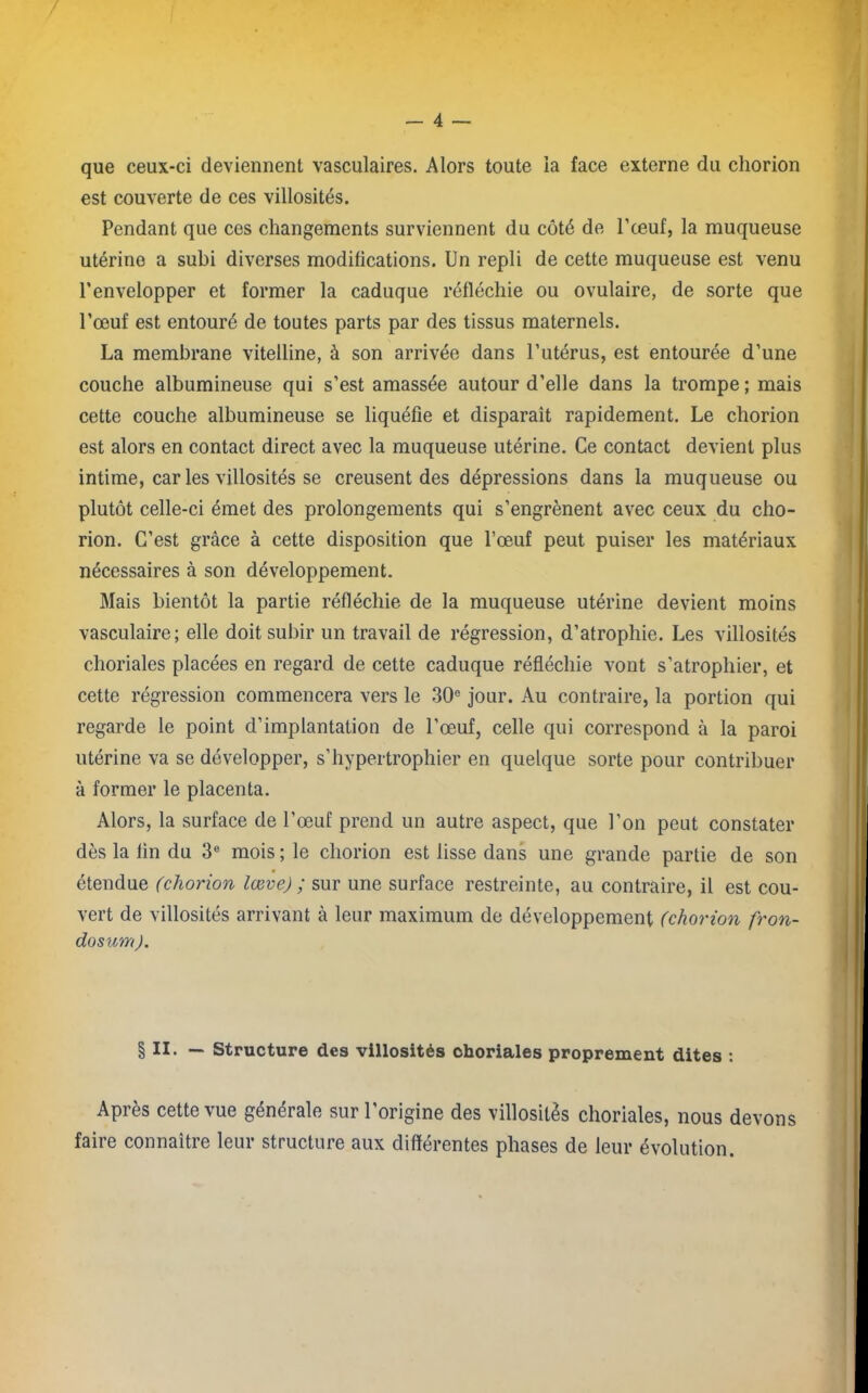 que ceux-ci deviennent vasculaires. Alors toute la face externe du chorion est couverte de ces villosités. Pendant que ces changements surviennent du côté de l’œuf, la muqueuse utérine a subi diverses modifications. Un repli de cette muqueuse est venu l'envelopper et former la caduque réfléchie ou ovulaire, de sorte que l'œuf est entouré de toutes parts par des tissus maternels. La membrane vitelline, à son arrivée dans l’utérus, est entourée d’une couche albumineuse qui s’est amassée autour d’elle dans la trompe ; mais cette couche albumineuse se liquéfie et disparait rapidement. Le chorion est alors en contact direct avec la muqueuse utérine. Ce contact devient plus intime, car les villosités se creusent des dépressions dans la muqueuse ou plutôt celle-ci émet des prolongements qui s’engrènent avec ceux du cho- rion. C’est grâce à cette disposition que l’œuf peut puiser les matériaux nécessaires à son développement. Mais bientôt la partie réfléchie de la muqueuse utérine devient moins vasculaire; elle doit subir un travail de régression, d’atrophie. Les villosités choriales placées en regard de cette caduque réfléchie vont s’atrophier, et cette régression commencera vers le 30e jour. Au contraire, la portion qui regarde le point d’implantation de l’œuf, celle qui correspond à la paroi utérine va se développer, s’hypertrophier en quelque sorte pour contribuer à former le placenta. Alors, la surface de l’œuf prend un autre aspect, que l'on peut constater dès la lin du 3e mois ; le chorion est lisse dans une grande partie de son étendue (chorion lœve) ; sur une surface restreinte, au contraire, il est cou- vert de villosités arrivant à leur maximum de développement (chorion fron- dosum). § II. — Structure des villosités choriales proprement dites : Après cette vue générale sur l’origine des villosités choriales, nous devons faire connaître leur structure aux différentes phases de leur évolution.