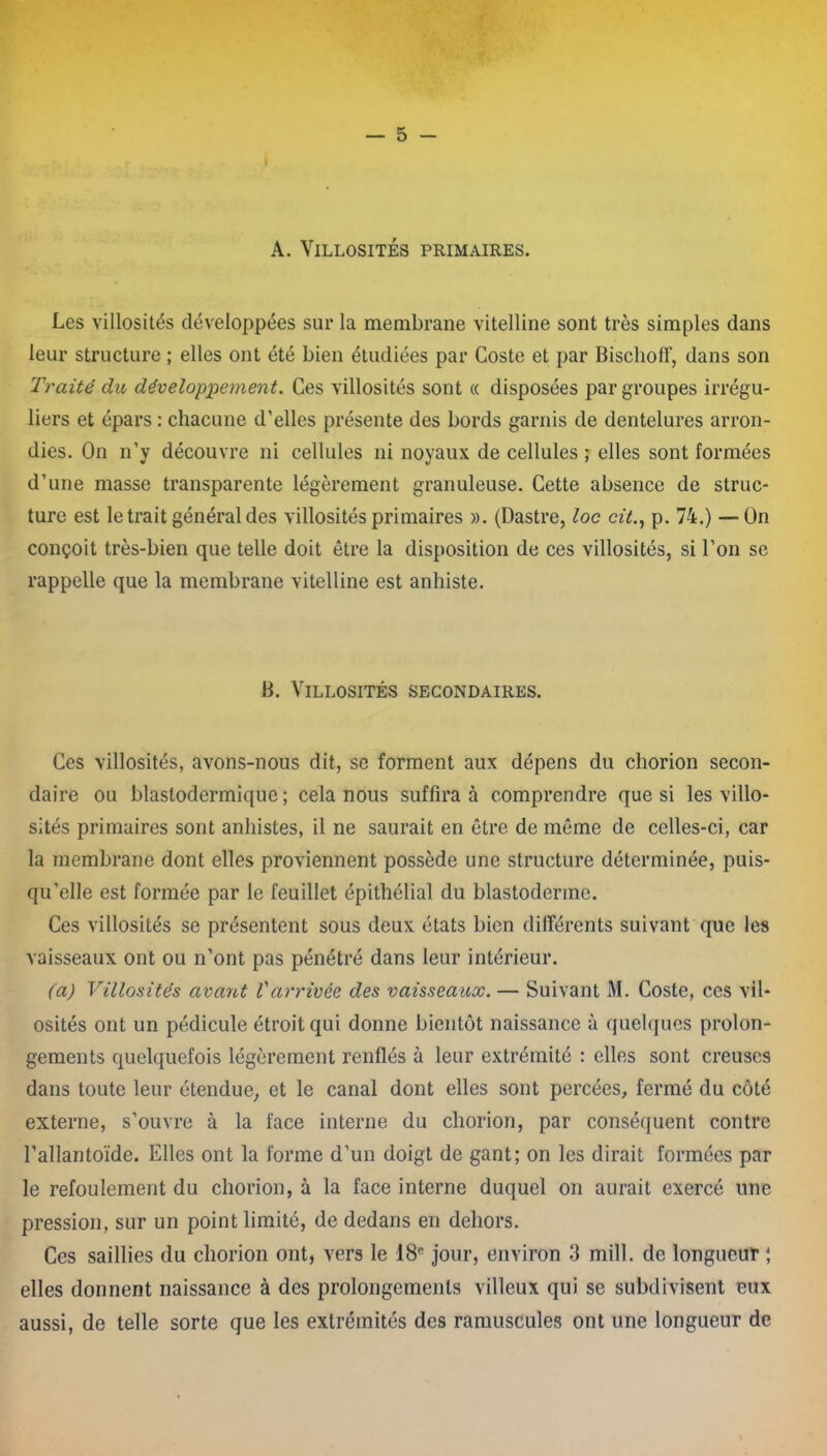 A. Villosités primaires. Les villosités développées sur la membrane vitelline sont très simples dans leur structure ; elles ont été bien étudiées par Coste et par Bischoff, dans son Traité du développement. Ces villosités sont « disposées par groupes irrégu- liers et épars : chacune d’elles présente des bords garnis de dentelures arron- dies. On n’y découvre ni cellules ni noyaux de cellules ; elles sont formées d’une masse transparente légèrement granuleuse. Cette absence de struc- ture est le trait général des villosités primaires ». (Dastre, loc cit., p. 74.) — On conçoit très-bien que telle doit être la disposition de ces villosités, si l’on se rappelle que la membrane vitelline est anhiste. B. Villosités secondaires. Ces villosités, avons-nous dit, se forment aux dépens du chorion secon- daire ou blaslodermique ; cela nous suffira à comprendre que si les villo- sités primaires sont anhistes, il ne saurait en être de même de celles-ci, car la membrane dont elles proviennent possède une structure déterminée, puis- qu’elle est formée par le feuillet épithélial du blastoderme. Ces villosités se présentent sous deux états bien différents suivant que les vaisseaux ont ou n’ont pas pénétré dans leur intérieur. (a) Villosités avant Varrivée des vaisseaux. — Suivant M. Coste, ces vil- osités ont un pédicule étroit qui donne bientôt naissance à quelques prolon- gements quelquefois légèrement renflés à leur extrémité : elles sont creuses dans toute leur étendue, et le canal dont elles sont percées, fermé du côté externe, s’ouvre à la face interne du chorion, par conséquent contre l’allantoïde. Elles ont la forme d’un doigt de gant; on les dirait formées par le refoulement du chorion, à la face interne duquel on aurait exercé une pression, sur un point limité, de dedans en dehors. Ces saillies du chorion ont, vers le 18e jour, environ 3 mill. de longueur ; elles donnent naissance à des prolongements villeux qui se subdivisent eux aussi, de telle sorte que les extrémités des ramuscules ont une longueur de