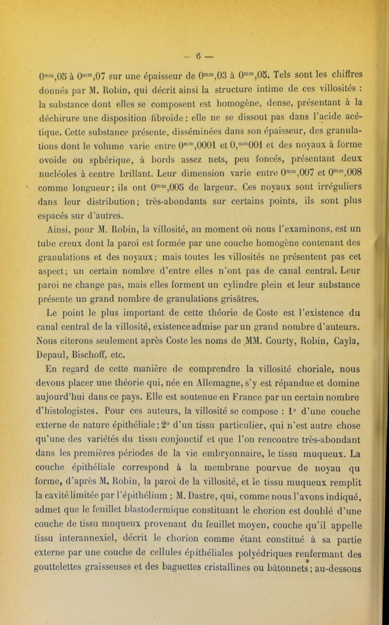 0ram,0o à 0ram,07 sur une épaisseur de 0mm,03 à 0mm,05. Tels sont les chiffres donnés par INI. Robin, qui décrit ainsi la structure intime de ces villosités : la substance dont elles se composent est homogène, dense, présentant à la déchirure une disposition libroïde ; elle ne se dissout pas dans l’acide acé- tique. Cette substance présente, disséminées dans son épaisseur, des granula- tions dont le volume varie entre 0mm,0001 et 0,mm00i et des noyaux à forme ovoïde ou sphérique, à bords assez nets, peu foncés, présentant deux nucléoles à centre brillant. Leur dimension varie entre 0ram,007 et 0mm,008 ' comme longueur; ils ont 0mm,005 de largeur. Ces noyaux sont irréguliers dans leur distribution; très-abondants sur certains points, ils sont plus espacés sur d’autres. Ainsi, pour M. Robin, la villosité, au moment où nous l’examinons, est un tube creux dont la paroi est formée par une couche homogène contenant des granulations et des noyaux; mais toutes les villosités ne présentent pas cet aspect; un certain nombre d’entre elles n’ont pas de canal central. Leur paroi ne change pas, mais elles forment un cylindre plein et leur substance présente un grand nombre de granulations grisâtres. Le point le plus important de cette théorie de Coste est l’existence du canal central de la villosité, existence admise par un grand nombre d’auteurs. Nous citerons seulement après Coste les noms de MM. Courty, Robin, Cayla, Depaul, Bischoff, etc. En regard de cette manière de comprendre la villosité choriale, nous devons placer une théorie qui, née en Allemagne, s’y est répandue et domine aujourd’hui dans ce pays. Elle est soutenue en France par un certain nombre d’histologistes. Pour ces auteurs, la villosité se compose : 1° d’une couche externe de nature épithéliale ; 2° d’un tissu particulier, qui n’est autre chose qu’une des variétés du tissu conjonctif et que l’on rencontre très-abondant dans les premières périodes de la vie embryonnaire, le tissu muqueux. La couche épithéliale correspond à la membrane pourvue de noyau qu forme, d’après M. Robin, la paroi de la villosité, et le tissu muqueux remplit la cavité limitée par l’épithélium ; M. Dastre, qui, comme nous l’avons indiqué, admet que le feuillet blastodermique constituant le chorion est doublé d’une couche de tissu muqueux provenant du feuillet moyen, couche qu’il appelle tissu interannexiel, décrit le chorion comme étant constitué à sa partie externe par une couche de cellules épithéliales polyédriques renfermant des gouttelettes graisseuses et des baguettes cristallines ou bâtonnets ; au-dessous
