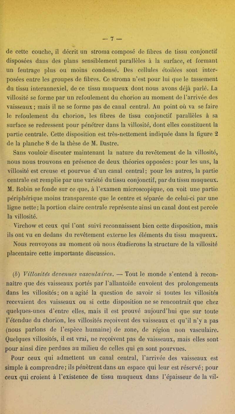 de cette couche, il décrit un stroma composé de fibres de tissu conjonctif disposées dans des plans sensiblement parallèles à la surface, et formant un feutrage plus ou moins condensé. Des cellules étoilées sont inter- posées entre les groupes de fibres. Ce stroma n’est pour lui que le tassement du tissu interannexiel, de ce tissu muqueux dont nous avons déjà parlé. La villosité se forme par un refoulement du chorion au moment de l’arrivée des vaisseaux ; mais il ne se forme pas de canal central. Au point où va se faire le refoulement du chorion, les fibres de tissu conjonctif parallèles à sa surface se redressent pour pénétrer dans la villosité, dont elles constituent la partie centrale. Cette disposition est très-nettement indiquée dans la figure 2 de la planche 8 de la thèse de M. Dastre. Sans vouloir discuter maintenant la nature du revêtement de la villosité, nous nous trouvons en présence de deux théories opposées: pour les uns, la villosité est creuse et pourvue d’un canal central; pour les autres, la partie centrale est remplie par une variété du tissu conjonctif, par du tissu muqueux. M. Robin se fonde sur ce que, à l’examen microscopique, on voit une partie périphérique moins transparente que le centre et séparée de celui-ci par une ligne nette; la portion claire centrale représente ainsi un canal dont est percée la villosité. Virchow et ceux qui l’ont suivi reconnaissent bien cette disposition, mais ils ont vu en dedans du revêtement externe les éléments du tissu muqueux. Nous renvoyons au moment où nous étudierons la structure de la villosité placentaire cette importante discussion. (b) Villosités devenues vasculaires. — Tout le monde s’entend à recon- naître que des vaisseaux portés par l’allantoïde envoient des prolongements dans les villosités; on a agité la question de savoir si toutes les villosités recevaient des vaisseaux ou si cette disposition ne se rencontrait que chez quelques-unes d’entre elles, mais il est prouvé aujourd’hui que sur toute l’étendue du chorion, les villosités reçoivent des vaisseaux et qu’il n’y a pas (nous parlons de l’espèce humaine) de zone, de région non vasculaire. Quelques villosités, il est vrai, ne reçoivent pas de vaisseaux, mais elles sont pour ainsi dire perdues au milieu de celles qui çn sont pourvues. Pour ceux qui admettent un canal central, l’arrivée des vaisseaux est simple à comprendre; ils pénètrent dans un espace qui leur est réservé; pour ceux qui croient à l'existence de tissu muqueux dans l’épaisseur de la vil-