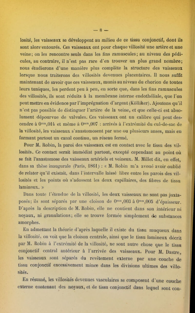 losité, les vaisseaux se développent au milieu de ce tissu conjonctif, dont ils sont alors entourés. Ces vaisseaux ont pour chaque villosité une artère et une veine; on les rencontre seuls dans les lins ramuscuies; au niveau des pédi- cules, au contraire, il n’est pas rare d’en trouver un plus grand nombre; nous étudierons d’une manière plus complète la structure des vaisseaux lorsque nous traiterons des villosités devenues placentaires. Il nous suffit maintenant de savoir que ces vaisseaux, munis au niveau du cliorion de toutes leurs tuniques, les perdent peu à peu, en sorte que, dans les fins ramuscuies des villosités, ils sont réduits à la membrane interne endothéliale, que l’on peut mettre en évidence par l’imprégnation d’argent (Kôlliker). Ajoutons qu’il n’est pas possible de distinguer l’artère de la veine, et que celle-ci est abso- lument dépourvue de valvules. Ces vaisseaux ont un calibre qui peut des- cendre à 0mm,014 et même à 0mm,007 : arrivés à l’extrémité du cul-de-sac de la villosité, les vaisseaux s’anastomosent par une ou plusieurs anses, mais en formant partout un canal continu, un réseau fermé. Pour M. Robin, la paroi des vaisseaux est en contact avec le tissu des vil- losités. Ce contact serait immédiat partout, excepté cependant au point où se fait l’anastomose des vaisseaux artériels et veineux. M. Millet dit, en effet, dans sa thèse inaugurale (Paris, 1861) : « M. Robin m’a avoué avoir oublié de relater qu’il existait, dans l’intervalle laissé libre entre les parois des vil- losités et les points où s’adossent les deux capillaires, des fibres de tissu lamineux. » Dans toute l’étendue de la villosité, les deux vaisseaux ne sont pas juxta- posés; ils sont séparés par une cloison de 0rara,003 à 0mm,005 d’épaisseur. D’après la description de M. Robin, elle ne contient dans son intérieur ni noyaux, ni granulations; elle se trouve formée simplement de substances amorphes. En admettant la théorie d’après laquelle il existe du tissu muqueux dans la villosité, on voit que la cloison centrale, ainsi que le tissu lamineux décrit par M. Robin à l’extrémité de la villosité, ne sont autre chose que le tissu conjonctif central antérieur à l’arrivée des vaisseaux* Pour M. Dastre, les vaisseaux sont séparés du revêtement externe par une couche de tissu conjonctif excessivement mince dans les divisions ultimes des villo- sités. En résumé, les villosités devenues vasculaires se composent d’une couche externe contenant des noyaux, et de tissu conjonctif dans lequel sont con-