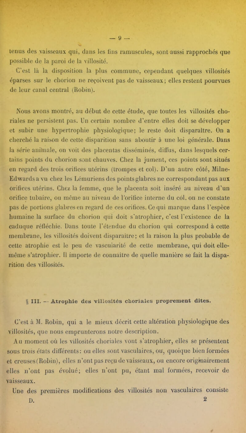 tenus des vaisseaux qui, dans les lins rarauscules, sont aussi rapprochés que possible de la paroi de la villosité. C'est là la disposition la plus commune, cependant quelques villosités éparses sur le cliorion ne reçoivent pas de vaisseaux; elles restent pourvues de leur canal central (Robin). Nous avons montré, au début de cette étude, que toutes les villosités cho- riales ne persistent pas. Un certain nombre d’entre elles doit se développer et subir une hypertrophie physiologique; le reste doit disparaître. On a cherché la raison de cette disparition sans aboutir à une loi générale. Dans la série animale, on voit des placentas disséminés, diffus, dans lesquels cer- tains points du cliorion sont chauves. Chez la jument, ces points sont situés en regard des trois oritices utérins (trompes et col). D’un autre côté, Milne- Edwardsavu chez les Lémuriens des points glabres ne correspondant pas aux orifices utérins. Chez la femme, que le placenta soit inséré au niveau d’un orifice tubaire, ou même au niveau de l’orifice interne du col, on 11e constate pas de portions glabres en regard de ces orifices. Ce qui marque dans l’espèce humaine la surface du cliorion qui doit s'atrophier, c’est l’existence de la caduque réfléchie. Dans toute l’étendue du cliorion qui correspond à cette membrane, les villosités doivent disparaître; et la raison la plus probable de cette atrophie est le peu de vascularité de cette membrane, qui doit elle- même s’atrophier. Il importe de connaître de quelle manière se fait la dispa- rition des villosités. § III. -- Atrophie des villosités choriales proprement dites. C’est à M. Robin, qui a le mieux décrit cette altération physiologique des villosités, que nous emprunterons notre description. Au moment où les villosités choriales vont s’atrophier, elles se présentent sous trois états différents: ou elles sont vasculaires, ou, quoique bien formées et creuses (Robin), elles n’ont pas reçu de vaisseaux, ou encore originairement elles n’ont pas évolué; elles n’ont pu, étant mal formées, recevoir de vaisseaux. Une des premières modifications des villosités non vasculaires consiste D. 2