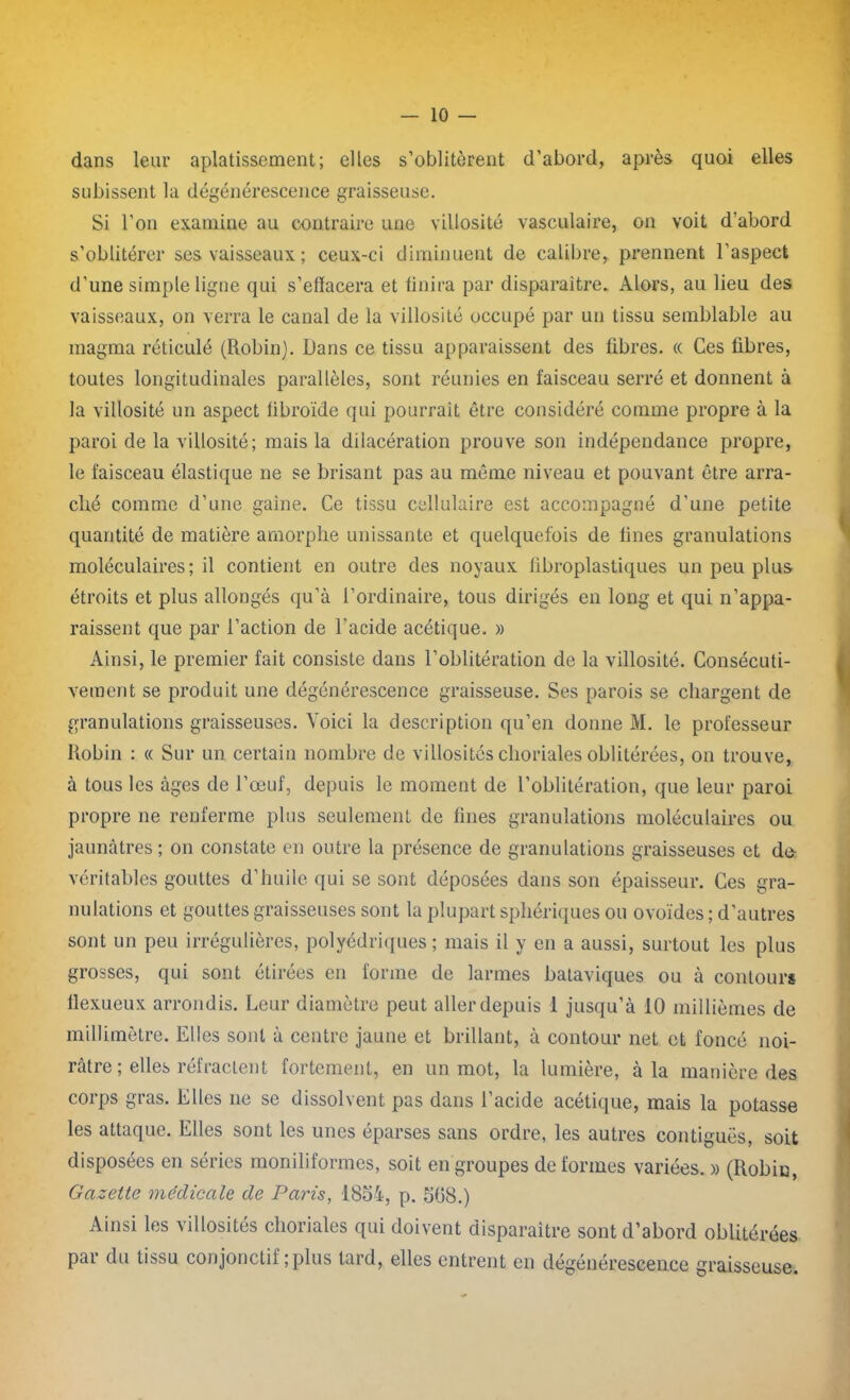 dans leur aplatissement; elles s’oblitèrent d’abord, après quoi elles subissent la dégénérescence graisseuse. Si l’on examine au contraire une villosité vasculaire, on voit d'abord s’oblitérer ses vaisseaux ; ceux-ci diminuent de calibre, prennent l’aspect d’une simple ligne qui s’efïacera et finira par disparaître. Alors, au lieu des vaisseaux, on verra le canal de la villosité occupé par un tissu semblable au magma réticulé (Robin). Dans ce tissu apparaissent des fibres. « Ces fibres, toutes longitudinales parallèles, sont réunies en faisceau serré et donnent à la villosité un aspect fibroïde qui pourrait être considéré comme propre à la paroi de la villosité; mais la dilacération prouve son indépendance propre, le faisceau élastique ne se brisant pas au même niveau et pouvant être arra- ché comme d’une gaine. Ce tissu cellulaire est accompagné d’une petite quantité de matière amorphe unissante et quelquefois de fines granulations moléculaires; il contient en outre des noyaux fibroplastiques un peu plus étroits et plus allongés qu’à l’ordinaire, tous dirigés en long et qui n’appa- raissent que par l’action de l’acide acétique. » Ainsi, le premier fait consiste dans l’oblitération de la villosité. Consécuti- vement se produit une dégénérescence graisseuse. Ses parois se chargent de granulations graisseuses. Voici la description qu’en donne M. le professeur Robin : « Sur un certain nombre de villosités choriales oblitérées, on trouve, à tous les âges de l’œuf, depuis le moment de l’oblitération, que leur paroi propre ne renferme plus seulement de fines granulations moléculaires ou jaunâtres; on constate en outre la présence de granulations graisseuses et do véritables gouttes d’huile qui se sont déposées dans son épaisseur. Ces gra- nulations et gouttes graisseuses sont la plupart sphériques ou ovoïdes ; d’autres sont un peu irrégulières, polyédriques ; mais il y en a aussi, surtout les plus grosses, qui sont étirées en forme de larmes bataviques ou à contours flexueux arrondis. Leur diamètre peut aller depuis 1 jusqu’à 10 millièmes de millimètre. Elles sont à centre jaune et brillant, à contour net et foncé noi- râtre ; elles réfractent fortement, en un mot, la lumière, à la manière des corps gras. Elles ne se dissolvent pas dans l’acide acétique, mais la potasse les attaque. Elles sont les unes éparses sans ordre, les autres contiguës, soit disposées en séries moniliformes, soit en groupes déformés variées. » (Robin, Gazette médicale de Paris, 1854, p. 568.) Ainsi les villosités choriales qui doivent disparaître sont d’abord oblitérées par du tissu conjonctif ; plus lard, elles entrent en dégénérescence graisseuse.