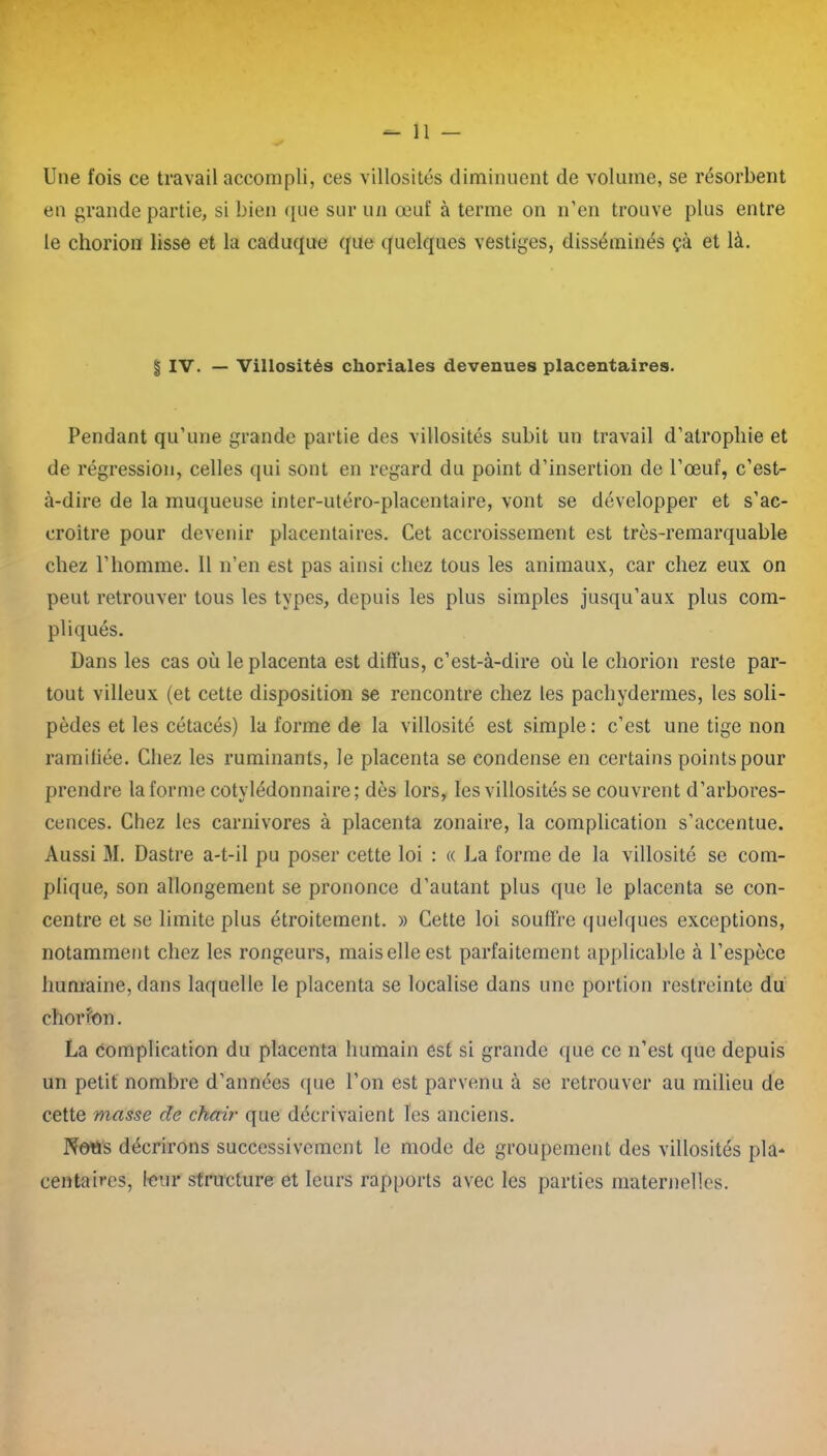 Une fois ce travail accompli, ces villosités diminuent de volume, se résorbent en grande partie, si bien que sur un œuf à terme on n’en trouve plus entre le chorion lisse et la caduque que quelques vestiges, disséminés çà et là. | IV. — Villosités choriales devenues placentaires. Pendant qu’une grande partie des villosités subit un travail d’atrophie et de régression, celles qui sont en regard du point d’insertion de l’œuf, c’est- à-dire de la muqueuse inter-utéro-placentaire, vont se développer et s’ac- croître pour devenir placentaires. Cet accroissement est très-remarquable chez l’homme. 11 n’en est pas ainsi chez tous les animaux, car chez eux on peut retrouver tous les types, depuis les plus simples jusqu’aux plus com- pliqués. Dans les cas où le placenta est diffus, c’est-à-dire où le chorion reste par- tout villeux (et cette disposition se rencontre chez les pachydermes, les soli- pèdes et les cétacés) la forme de la villosité est simple : c’est une tige non ramifiée. Chez les ruminants, le placenta se condense en certains points pour prendre la forme cotylédonnaire; dès lors, les villosités se couvrent d’arbores- cences. Chez les carnivores à placenta zonaire, la complication s’accentue. Aussi M. Dastre a-t-il pu poser cette loi : « La forme de la villosité se com- plique, son allongement se prononce d’autant plus que le placenta se con- centre et se limite plus étroitement. » Cette loi souffre quelques exceptions, notamment chez les rongeurs, maiselleest parfaitement applicable à l’espèce humaine, dans laquelle le placenta se localise dans une portion restreinte du chorion. La complication du placenta humain est si grande que ce n’est que depuis un petit nombre d’années que l’on est parvenu à se retrouver au milieu de cette masse de chair que décrivaient les anciens. Notts décrirons successivement le mode de groupement des villosités pla- centaires, leur structure et leurs rapports avec les parties maternelles.