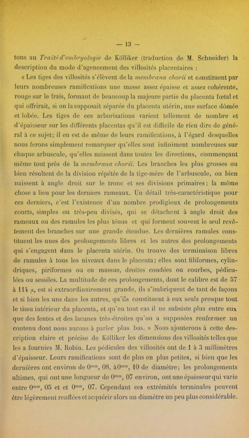 tons au Traitéd'embryologie de Kolliker (traduction de M. Schneider) la description du mode d’agencement des villosités placentaires : « Les tiges des villosités s’élèvent delà membrana chorii et constituent par leurs nombreuses ramifications une masse assez épaisse et assez cohérente, rouge sur le frais, formant de beaucoup la majeure partie du placenta fœtal et qui offrirait, si on la supposait séparée du placenta utérin, une surface dômée et lobée. Les tiges de ces arborisations varient tellement de nombre et d’épaisseur sur les différents placentas qu’il est difficile de rien dire de géné- ral à ce sujet; il en est de même de leurs ramifications, à l’égard desquelles nous ferons simplement remarquer qu’elles sont infiniment nombreuses sur chaque arbuscule, qu’elles naissent dans toutes les directions, commençant même tout près de la membrana chorii. Les branches les plus grosses ou bien résultent de la division répétée de la tige-mère de l’arbuscule, ou bien naissent à angle droit sur le tronc et ses divisions primaires; la même chose a lieu pour les derniers rameaux. Un détail très-caractéristique pour ces derniers, c’est l’existence d’un nombre prodigieux de prolongements courts, simples ou très-peu divisés, qui se détachent à angle droit des rameaux ou des ramules les plus ténus et qui forment souvent le seul revê- tement des branches sur une grande étendue. Les dernières ramules cons- tituent les unes des prolongements libres et les autres des prolongements qui s’engagent dans le placenta utérin. On trouve des terminaison libres de ramules à tous les niveaux dans le placenta; elles sont filiformes, cylin- driques, piriformes ou en massue, droites confiées ou courbes, pédicu- lées ou sessiles. La multitude de ces prolongements, dont le calibre est de 57 à 114 p., est si extraordinairement grande, ils s’imbriquent de tant de façons et si bien les uns dans les autres, qu’ils constituent à eux seuls presque tout le tissu intérieur du placenta, et qu’en tout cas il ne subsiste plus entre eux que des fentes et des lacunes très-étroites qu’on a supposées renfermer un contenu dont nous aurons à parler plus bas. ■» Nous ajouterons à cette des- cription claire et précise de Kolliker les dimensions des villosités telles que les a fournies M. Robin. Les pédicules des villosités ont de 1 à 3 millimètres d’épaisseur. Leurs ramifications sont de plus en plus petites, si bien que les dernières ont environ de 0mm, 08, à0mm, 10 de diamètre; les prolongements ultimes, qui ont une longueur de 0mm, 07 environ, ont une épaisseur qui varie entre 0ram, 05 et et 0mm, 07. Cependant ces extrémités terminales peuvent être légèrement renflées et acquérir alors un diamètre un peu plus considérable.