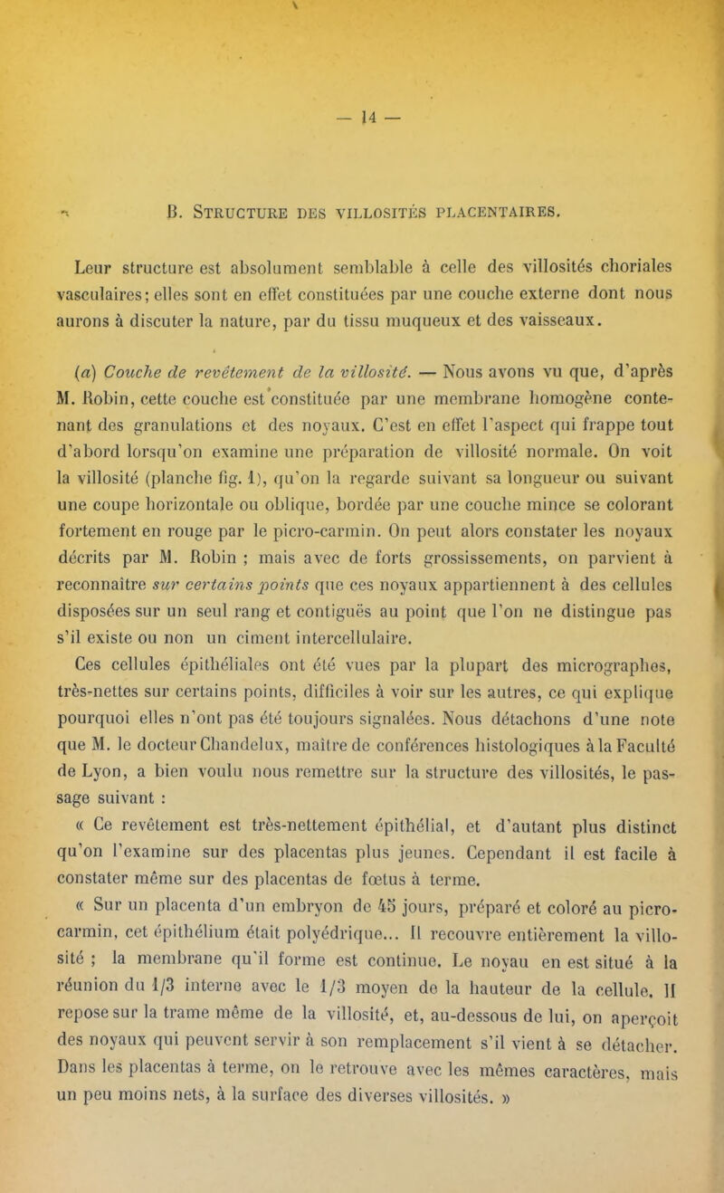 \ *- B. Structure des villosités placentaires. Leur structure est absolument semblable à celle des villosités choriales vasculaires; elles sont en effet constituées par une couche externe dont nous aurons à discuter la nature, par du tissu muqueux et des vaisseaux. t (a) Couche de revêtement de la villosité. — Nous avons vu que, d’après M. Bobin, cette couche est constituée par une membrane homogène conte- nant des granulations et des noyaux. C’est en effet l’aspect qui frappe tout d’abord lorsqu’on examine une préparation de villosité normale. On voit la villosité (planche fig. 1), qu’on la regarde suivant sa longueur ou suivant une coupe horizontale ou oblique, bordée par une couche mince se colorant fortement en rouge par le picro-carmin. On peut alors constater les noyaux décrits par M. Robin ; mais avec de forts grossissements, on parvient à reconnaître sur certains points que ces noyaux appartiennent à des cellules disposées sur un seul rang et contiguës au point que l’on ne distingue pas s’il existe ou non un ciment intercellulaire. Ces cellules épithéliales ont été vues par la plupart des micrographes, très-nettes sur certains points, difficiles à voir sur les autres, ce qui explique pourquoi elles n’ont pas été toujours signalées. Nous détachons d’une note que M. le docteur Chandelux, maître de conférences histologiques à la Faculté de Lyon, a bien voulu nous remettre sur la structure des villosités, le pas- sage suivant : « Ce revêtement est très-nettement épithélial, et d’autant plus distinct qu’on l’examine sur des placentas plus jeunes. Cependant il est facile à constater même sur des placentas de fœtus à terme. « Sur un placenta d’un embryon de 45 jours, préparé et coloré au picro- carmin, cet épithélium était polyédrique... 11 recouvre entièrement la villo- sité ; la membrane qu'il forme est continue. Le noyau en est situé à la réunion du 1/3 interne avec le 1/3 moyen de la hauteur de la cellule. H repose sur la trame même de la villosité, et, au-dessous de lui, on aperçoit des noyaux qui peuvent servir à son remplacement s’il vient à se détacher. Dans les placentas à terme, on le retrouve avec les mêmes caractères, mais un peu moins nets, à la surface des diverses villosités. »