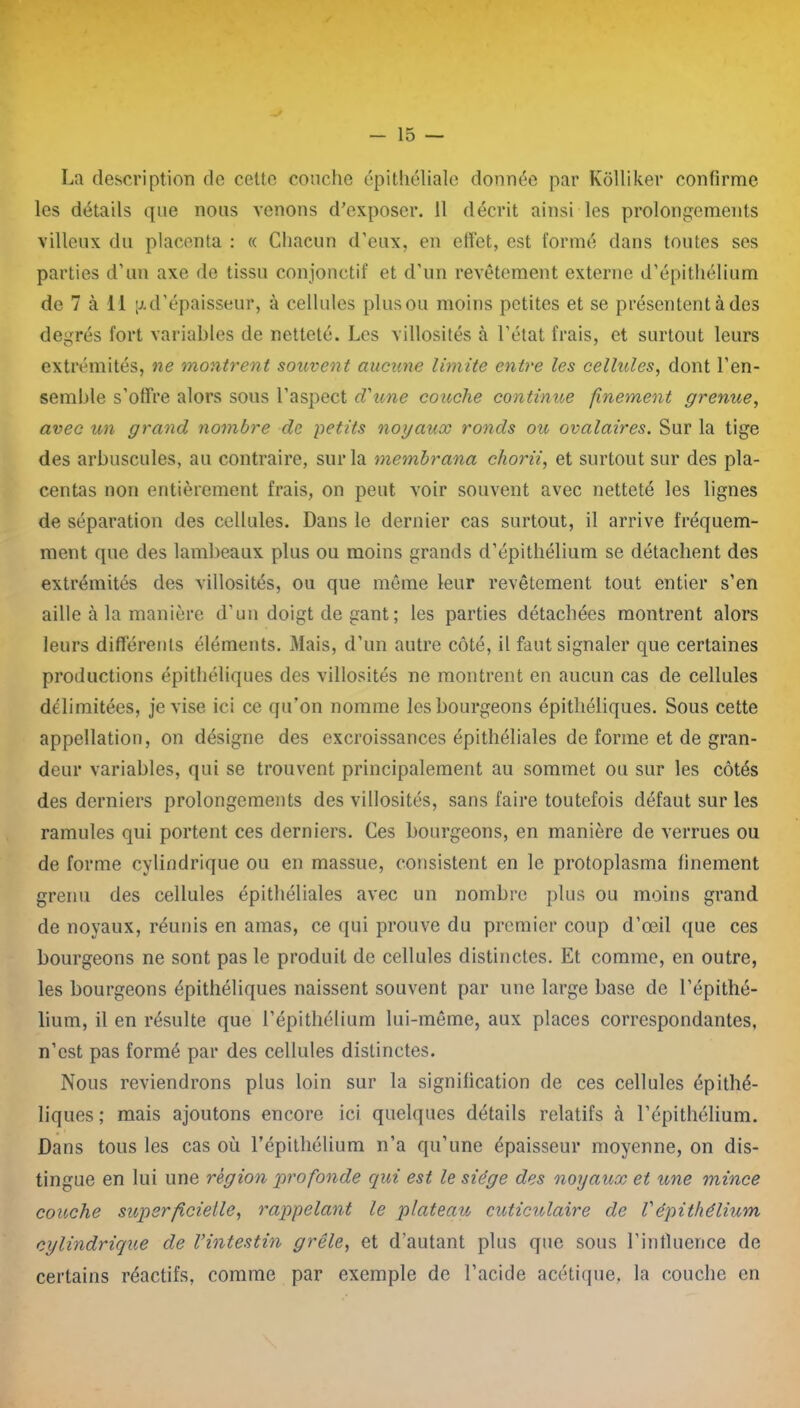 La description de cette couche épithéliale donnée par Kôlliker confirme les détails que nous venons d’exposer. 11 décrit ainsi les prolongements villeux du placenta : « Chacun d’eux, en effet, est formé dans toutes ses parties d’un axe de tissu conjonctif et d’un revêtement externe d’épithélium de 7 à il g d’épaisseur, à cellules plus ou moins petites et se présentent à des degrés fort variables de netteté. Les villosités à l’état frais, et surtout leurs extrémités, ne montrent souvent aucune limite entre les cellules, dont l’en- semble s’offre alors sous l’aspect cl'une couche continue finement grenue, avec un grand nombre de petits noyaux ronds ou ovalaires. Sur la tige des arbuscules, au contraire, sur la membrana chorii, et surtout sur des pla- centas non entièrement frais, on peut voir souvent avec netteté les lignes de séparation des cellules. Dans le dernier cas surtout, il arrive fréquem- ment que des lambeaux plus ou moins grands d’épithélium se détachent des extrémités des villosités, ou que même leur revêtement tout entier s’en aille à la manière d’un doigt de gant ; les parties détachées montrent alors leurs différents éléments. Mais, d’un autre côté, il faut signaler que certaines productions épithéliques des villosités ne montrent en aucun cas de cellules délimitées, je vise ici ce qu’on nomme les bourgeons épithéliques. Sous cette appellation, on désigne des excroissances épithéliales de forme et de gran- deur variables, qui se trouvent principalement au sommet ou sur les côtés des derniers prolongements des villosités, sans faire toutefois défaut sur les ramules qui portent ces derniers. Ces bourgeons, en manière de verrues ou de forme cylindrique ou en massue, consistent en le protoplasma finement grenu des cellules épithéliales avec un nombre plus ou moins grand de noyaux, réunis en amas, ce qui prouve du premier coup d’œil que ces bourgeons ne sont pas le produit de cellules distinctes. Et comme, en outre, les bourgeons épithéliques naissent souvent par une large base de l’épithé- lium, il en résulte que l’épithélium lui-même, aux places correspondantes, n’est pas formé par des cellules distinctes. Nous reviendrons plus loin sur la signification de ces cellules épithé- liques ; mais ajoutons encore ici quelques détails relatifs à l’épithélium. Dans tous les cas où l’épithélium n’a qu’une épaisseur moyenne, on dis- tingue en lui une région profonde qui est le siège des noyaux et une mince couche superficielle, rappelant le plateau cuticulaire de Vépithélium cylindrique de l’intestin grêle, et d’autant plus que sous l’influence de certains réactifs, comme par exemple de l’acide acétique, la couche en
