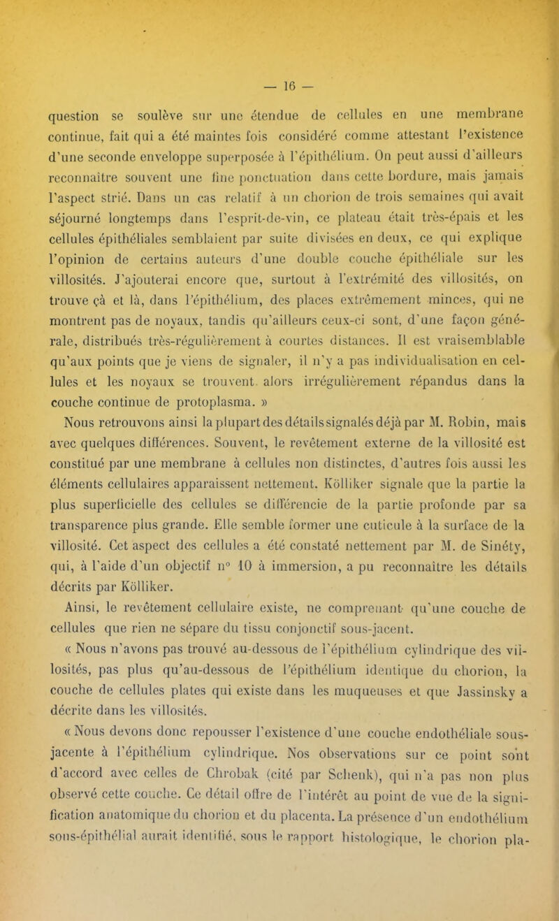 question se soulève sur une étendue de cellules en une membrane continue, fait qui a été maintes fois considéré comme attestant l’existence d’une seconde enveloppe superposée à l’épithélium. On peut aussi d’ailleurs reconnaître souvent une line ponctuation dans cette bordure, mais jamais l’aspect strié. Dans un cas relatif à un chorion de trois semaines qui avait séjourné longtemps dans l’esprit-de-vin, ce plateau était très-épais et les cellules épithéliales semblaient par suite divisées en deux, ce qui explique l’opinion de certains auteurs d’une double couche épithéliale sur les villosités. J'ajouterai encore que, surtout à l’extrémité des villosités, on trouve çà et là, dans l’épithélium, des places extrêmement minces, qui ne montrent pas de noyaux, tandis qu’ailleurs ceux-ci sont, d'une façon géné- rale, distribués très-régulièrement à courtes distances. Il est vraisemblable qu’aux points que je viens de signaler, il n’y a pas individualisation en cel- lules et les noyaux se trouvent alors irrégulièrement répandus dans la couche continue de protoplasma. » Nous retrouvons ainsi la plupart des détails signalés déjà par M. Robin, mais avec quelques différences. Souvent, le revêtement externe de la villosité est constitué par une membrane à cellules non distinctes, d’autres fois aussi les éléments cellulaires apparaissent nettement. Kolliker signale que la partie la plus superlicielle des cellules se différencie de la partie profonde par sa transparence plus grande. Elle semble former une cuticule à la surface de la villosité. Cet aspect des cellules a été constaté nettement par M. de Sinétv, qui, cà l’aide d’un objectif n° 10 à immersion, a pu reconnaître les détails décrits par Kolliker. Ainsi, le revêtement cellulaire existe, ne comprenant- qu’une couche de cellules que rien ne sépare du tissu conjonctif sous-jacent. « Nous n’avons pas trouvé au-dessous de l’épithélium cylindrique des vil- losités, pas plus qu’au-dessous de l’épithélium identique du chorion, la couche de cellules plates qui existe dans les muqueuses et que Jassinskv a décrite dans les villosités. «Nous devons donc repousser l’existence d'une couche endothéliale sous- jacente à l’épithélium cylindrique. Nos observations sur ce point sont d’accord avec celles de Chrobak (cité par Schenk), qui n’a pas non plus observé cette couche. Ce détail offre de l’intérêt au point de vue de la signi- fication anatomique du chorion et du placenta. La présence d’un endothélium sous-épithélial aurait identifié, sous le rapport histologique, le chorion pla-