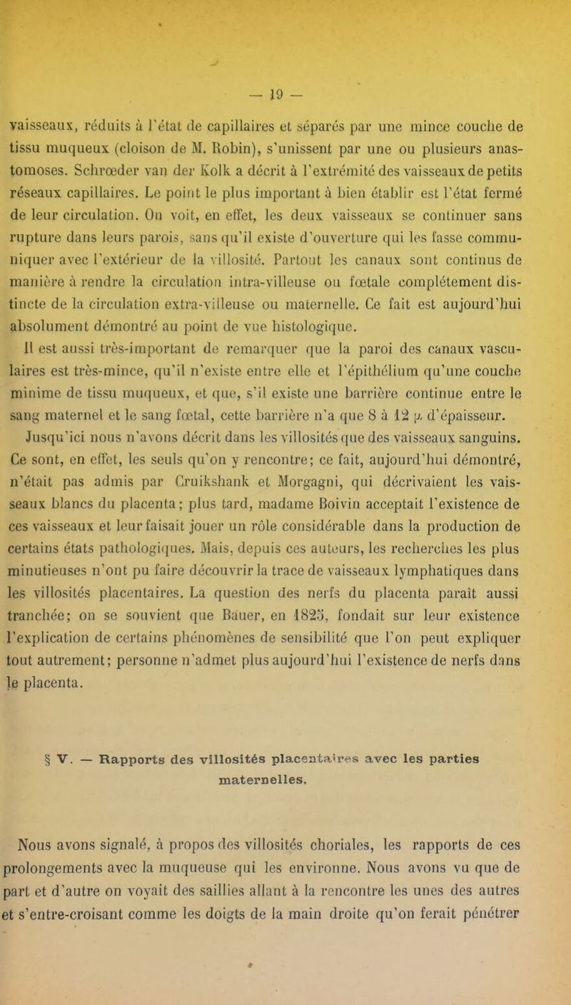 vaisseaux, réduits à l’état de capillaires et séparés par une mince couche de tissu muqueux (cloison de M. Robin), s’unissent par une ou plusieurs anas- tomoses. Schrœder van der Kolk a décrit à l’extrémité des vaisseaux de petits réseaux capillaires. Le point le plus important à bien établir est l’état fermé de leur circulation. On voit, en effet, les deux vaisseaux se continuer sans rupture dans leurs parois, sans qu’il existe d’ouverture qui les fasse commu- niquer avec l’extérieur de la villosité. Partout les canaux sont continus de manière à rendre la circulation intra-villeuse ou fœtale complètement dis- tincte de la circulation extra-villeuse ou maternelle. Ce fait est aujourd’hui absolument démontré au point de vue histologique. il est aussi très-important de remarquer que la paroi des canaux vascu- laires est très-mince, qu’il n’existe entre elle et l’épithélium qu’une couche minime de tissu muqueux, et que, s’il existe une barrière continue entre le sang maternel et le sang fœtal, cette barrière n’a que 8 à 12 \i. d’épaisseur. Jusqu’ici nous n’avons décrit dans les villosités que des vaisseaux sanguins. Ce sont, en effet, les seuls qu’on y rencontre; ce fait, aujourd’hui démontré, n’était pas admis par Cruikshank et Morgagni, qui décrivaient les vais- seaux blancs du placenta; plus tard, madame Boivin acceptait l’existence de ces vaisseaux et leur faisait jouer un rôle considérable dans la production de certains états pathologiques. Mais, depuis ces auteurs, les recherches les plus minutieuses n’ont pu faire découvrir la trace de vaisseaux lymphatiques dans les villosités placentaires. La question des nerfs du placenta paraît aussi tranchée; on se souvient que Bauer, en 1823, fondait sur leur existence l’explication de certains phénomènes de sensibilité que l’on peut expliquer tout autrement; personne n’admet plus aujourd’hui l’existence de nerfs dans le placenta. § V. — Rapports des villosités placentaires avec les parties maternelles. Nous avons signalé, à propos des villosités choriales, les rapports de ces prolongements avec la muqueuse qui les environne. Nous avons vu que de part et d’autre on voyait des saillies allant à la rencontre les unes des autres et s’entre-croisant comme les doigts de la main droite qu’on ferait pénétrer #