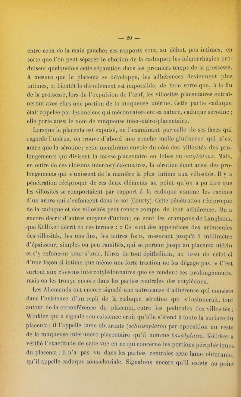 entre ceux de la main gauche; ces rapports sont, au début, peu intimes, en sorte que l’on peut séparer le chorion de la caduque; les hémorrhagies pro- duisent quelquefois cette séparation dans les premiers temps de la grossesse. A mesure que le placenta se développe, les adhérences deviennent plus intimes, et bientôt le décollement est impossible, de telle sorte que, à la tin de la grossesse, lors de l’expulsion de l'œuf, les villosités placentaires entraî- neront avec elles une portion de la muqueuse utérine. Cette partie caduque était appelée par les anciens qui méconnaissaient sa nature, caduque sérotine ; elle porte aussi le nom de muqueuse inter-utéro-placentaire. Lorsque le placenta est expulsé, en l’examinant par celle de ses faces qui regarde l’utérus, on trouve d'abord une couche molle glutineuse qui n’est autre que la sérotine; cette membrane envoie du côté des villosités des pro- longements qui divisent la masse placentaire en lobes ou cotylédons. Mais, en outre de ces cloisons intercotylédonnaires, la sérotine émet aussi des pro- longements qui s’unissent de la manière la plus intime aux villosités. Il y a pénétration réciproque de ces deux éléments au point qu’on a pu dire que les villosités se comportaient par rapport à la caduque comme les racines d’un arbre qui s’enfoncent dans le sol (Courty). Cette pénétration réciproque de la caduque et des villosités peut rendre compte de leur adhérence. On a encore décrit d’autres moyens d’union ; ce sont les crampons de Langhans, que Kôlliker décrit en ces termes : « Ce sont des appendices des arbuscules des villosités, les uns fins, les autres forts, mesurant jusqu’à 1 millimètre d’épaisseur, simples ou peu ramifiés, qui se portent jusqu’au placenta utérin et s’y enfoncent pour s’unir, libres de tout épithélium, au tissu de celui-ci d'une façon si intime que même une forte traction ne les dégage pas. » C’est surtout aux cloisons intercotylédonnaires que se rendent ces prolongements, mais on les trouye encore dans les parties centrales des cotylédons. Les Allemands ont encore signalé une autre cause d’adhérence qui consiste dans l’existence d’un repli de la caduque sérotine qui s’insinuerait, tout autour de la circonférence du placenta, entre les pédicules des villosités ; Winkler qui a signalé son existence croit qu’elle s’étend à toute la surface du placenta; il l’appelle lame obturante (schlussplatte) par opposition au reste de la muqueuse inter-utéro-placentaire qu’il nomme basalplaite. Kôlliker a vérifié l’exactitude de cette vue en ce qui concerne les portions périphériques du placenta; il n’a pas vu dans les parties centrales cette lame obturante, qu’il appelle caduque sous-choriale. Signalons encore qu’il existe au point