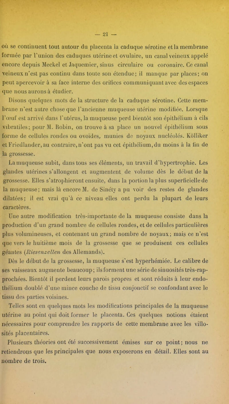 où se continuent tout autour du placenta la caduque sérotine et la membrane formée par l’union des caduques utérineet ovulaire, un canal veineux appelé encore depuis Meckel et Jaquemier, sinus circulaire ou coronaire. Ce canal veineux n’est pas continu dans toute son étendue; il manque par places; on peut apercevoir à sa face interne des orilices communiquant avec des espaces que nous aurons à étudier. Disons quelques mots de la structure de la caduque sérotine. Cette mem- brane n’est autre chose que l’ancienne muqueuse utérine modiliée. Lorsque l’œuf est arrivé dans l'utérus, la muqueuse perd bientôt son épithélium à cils vibratiles; pour M. Robin, on trouve à sa place un nouvel épithélium sous forme de cellules rondes ou ovoïdes, munies de noyaux nucléolés. Kôlliker et Friedlander, au contraire,n’ont pas vu cet épithélium,du moins à la lin de la grossesse. Lamuqueuse subit, dans tous ses éléments, un travail d’hypertrophie. Les glandes utérines s’allongent et augmentent de volume dès le début de la grossesse. Elles s’atrophieront ensuite, dans la portion la plus superliciellede la muqueuse; mais là encore M. de Sinéty a pu voir des restes de glandes dilatées; il est vrai qu’à ce niveau elles ont perdu la plupart de leurs caractères. Une autre modification très-importante de la muqueuse consiste dans la production d’un grand nombre de cellules rondes, et de cellules particulières plus volumineuses, et contenant un grand nombre de noyaux; mais ce n’est que vers le huitième mois de la grossesse que se produisent ces cellules géantes (Riesenzellen des Allemands). Dès le début de la grossesse, la muqueuse s’est hyperhémiée. Le calibre de ses vaisseaux augmente beaucoup; ils forment une série de sinuosités très-rap- prochées. Bientôt il perdent leurs parois propres et sont réduits à leur endo- thélium doublé d’une mince couche de tissu conjonctif se confondant avec le tissu des parties voisines. Telles sont en quelques mots les modifications principales de la muqueuse utérine au point qui doit former le placenta. Ces quelques notions étaient nécessaires pour comprendre les rapports de cette membrane avec les villo- sités placentaires. Plusieurs théories ont été successivement émises sur ce point; nous ne retiendrons que les principales que nous exposerons en détail. Elles sont au nombre de trois.