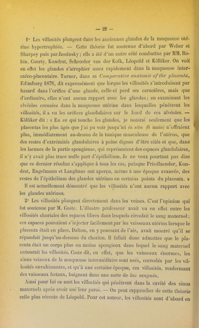 I i° Les villosités plongent dans les anciennes glandes de la muqueuse uté- rine hypertrophiée. — Cette théorie fut soutenue d’abord par Weber et Sharpey puis par Jassinsky ; élis a été d’un autre côté combattue par MM. Ro- bin, Courty, Kundrat, Schrœder van der Kolk, Léopold et Kolliker. On voit en effet les glandes s’atrophier assez rapidement dans la muqueuse inter- utéro-placentaire. Turner, dans sa Comparative anatomie of tlie placenta, Edimburg 1876, dit expressément que lorqueles villosités s’introduisent par hasard dans l’orifice d’une glande, celle-ci perd ses caractères, mais que d'ordinaire, elles n’ont aucun rapport avec les glandes ; en examinant les alvéoles creusées dans la muqueuse utérine dans lesquelles pénètrent les villosités, il a vu les orifices glandulaires sur le bord de ces alvéoles. — Kolliker dit : « En ce qui touche les glandes, je noterai seulement que les placentas les plus âgés que j’ai pu voir jusqu’ici in situ (6 mois) n’offraient plus, immédiatement au-dessus de la tunique musculeuse de l’utérus, que des restes d’extrémités glandulaires à peine dignes d’être cités et que, dans les lacunes de la partie spongieuse, qui représentent des espaces glandulaires, il n’y avait plus trace nulle part d’épithélium. Je ne veux pourtant pas dire que ce dernier résultat s’applique à tous les cas, puisque Friedlaender, Kun- drat, Engelmann et Langhans ont aperçu, même à une époque avancée, des restes de l’épithélium des glandes utérines en certains points du placenta. » Il est actuellement démontré que les villosités n’ont aucun rapport avec les glandes utérines. 2° Les villosités plongent directement dans les veines. C’est l’opinion qui fut soutenue par M. Coste. L’illustre professeur avait vu en effet entre les villosités choriales des espaces libres dans lesquels circulait le sang maternel; ces espaces pouvaient s’injecter facilement par les vaisseaux utérins lorsque le placenta était en place. Dalton, en y poussant de l’air, avait montré qu’il se répandait jusqu’au-dessous du chorion. 11 fallait donc admettre que le pla- centa était un corps plus ou moins spongieux dans lequel le sang maternel entourait les villosités. Coste dit, en effet, que les vaisseaux énormes, les sinus veineux de là muqueuse intermédiaire sont usés, corrodés par les vil- losités envahissantes, et qu’à une certaine époque, ces villosités, renfermant des vaisseaux fœtaux, baignent dans une sorte de lac sanguin. Ainsi pour lui ce sont les villosités qui pénètrent dans la cavité des sinus maternels après avoir usé leur paroi. — On peut rapprocher de cette théorie celle plus récente de Léopold. Pour cet auteur, les villosités sont d’abord en