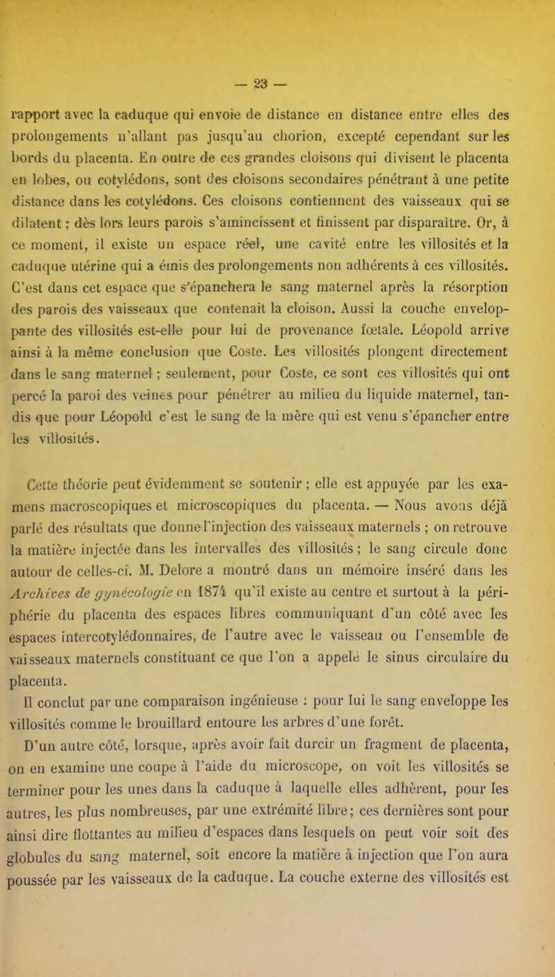 rapport avec la caduque qui envoie de distance en distance entre elles des prolongements n’allant pas jusqu’au chorion, excepté cependant sur les bords du placenta. En outre de ces grandes cloisons qui divisent le placenta en lobes, ou cotylédons, sont des cloisons secondaires pénétrant à une petite distance dans les cotylédons. Ces cloisons contiennent des vaisseaux qui se dilatent ; dès lors leurs parois s’amincissent et finissent par disparaître. Or, à ce moment, il existe un espace réel, une cavité entre les villosités et la caduque utérine qui a émis des prolongements non adhérents à ces villosités. C’est dans cet espace que s'épanchera le sang maternel après la résorption des parois des vaisseaux que contenait la cloison. Aussi la couche envelop- pante des villosités est-elle pour lui de provenance fœtale. Léopold arrive ainsi à la même conclusion que Coste. Les villosités plongent directement dans le sang maternel ; seulement, pour Coste, ce sont ces villosités qui ont percé la paroi des veines pour pénétrer au milieu du liquide maternel, tan- dis que pour Léopold c’est le sang de la mère qui est venu s’épancher entre les villosités. Cette théorie peut évidemment se soutenir ; elle est appuyée par les exa- mens macroscopiques et microscopiques du placenta. — Nous avons déjà parlé des résultats que donne l’injection des vaisseaux maternels ; on retrouve la matière injectée dans les intervalles des villosités ; le sang circule donc autour de celles-ci. M. Delore a montré dans un mémoire inséré dans les Archives de gynécologie en 1874 qu’il existe au centre et surtout à la péri- phérie du placenta des espaces libres communiquant d’un côté avec les espaces intercotylédonnaires, de l’autre avec le vaisseau ou l’ensemble de vaisseaux maternels constituant ce que l’on a appelc le sinus circulaire du placenta. 11 conclut par une comparaison ingénieuse : pour lui le sang enveloppe les villosités comme le brouillard entoure les arbres d’une forêt. D’un autre côté, lorsque, après avoir fait durcir un fragment de placenta, on en examine une coupe à l’aide du microscope, on voit les villosités se terminer pour les unes dans la caduque à laquelle elles adhèrent, pour les autres, les plus nombreuses, par une extrémité libre; ces dernières sont pour ainsi dire flottantes au milieu d’espaces dans lesquels on peut voir soit des globules du sang maternel, soit encore la matière à injection que l’on aura poussée par les vaisseaux de la caduque. La couche externe des villosités est