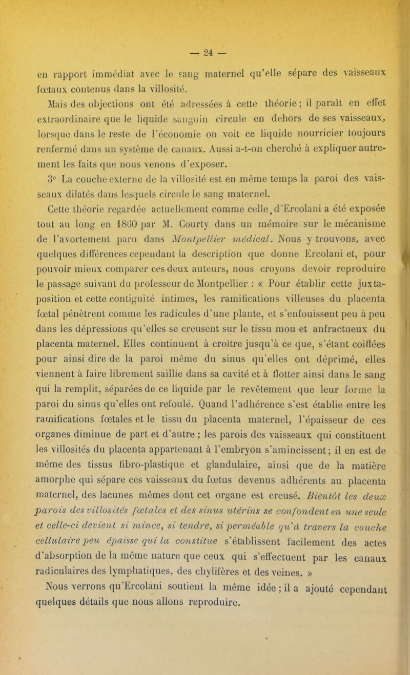 en rapport immédiat avec le sang maternel qu’elle sépare des vaisseaux fœtaux contenus dans la villosité. Mais des objections ont été adressées à cette théorie ; il paraît en effet extraordinaire que le liquide sanguin circule en dehors de ses vaisseaux, lorsque dans le reste de l’économie on voit ce liquide nourricier toujours renfermé dans un système de canaux. Aussi a-t-on cherché à expliquer autre- ment les faits que nous venons d’exposer. 3° La couche externe de la villosité est en même temps la paroi des vais- seaux dilatés dans lesquels circule le sang maternel. Cette théorie regardée actuellement comme celle,d’Ercolani a été exposée tout au long en 1800 par M. Courty dans un mémoire sur le mécanisme de l’avortement paru dans Montpellier médical. Nous y trouvons, avec quelques différences cependant la description que donne Ercolani et, pour pouvoir mieux comparer ces deux auteurs, nous croyons devoir reproduire le passage suivant du professeur de Montpellier : « Pour établir cette juxta- position et cette contiguïté intimes, les ramifications villeuses du placenta fœtal pénètrent comme les radicules d’une plante, et s'enfouissent peu à peu dans les dépressions qu’elles se creusent sur le tissu mou et anfractueux du placenta maternel. Elles continuent à croître jusqu’à ce que, s’étant coilïées pour ainsi dire de la paroi même du sinus qu'elles ont déprimé, elles viennent à faire librement saillie dans sa cavité et à flotter ainsi dans le sang qui la remplit, séparées de ce liquide par le revêtement que leur forme la paroi du sinus qu’elles ont refoulé. Quand l’adhérence s’est établie entre les ramifications fœtales et le tissu du placenta maternel, l’épaisseur de ces organes diminue de part et d’autre ; les parois des vaisseaux qui constituent les villosités du placenta appartenant à l’embryon s’amincissent; il en est de même des tissus fibro-plastique et glandulaire, ainsi que de la matière amorphe qui sépare ces vaisseaux du fœtus devenus adhérents au placenta maternel, des lacunes mêmes dont cet organe est creusé. Bientôt les deux parois des villosités fœtales et des sinus utérins se confondent en une seule et celle-ci devient si mince, si tendre, si perméable qu'à travers la couche cellulaire peu épaisse qui la constitue s’établissent facilement des actes d’absorption de la même nature que ceux qui s’effectuent par les canaux radiculaires des lymphatiques, des chylifères et des veines. » Nous verrons qu’Ercolani soutient la même idée ; il a ajouté cependant quelques détails que nous allons reproduire.