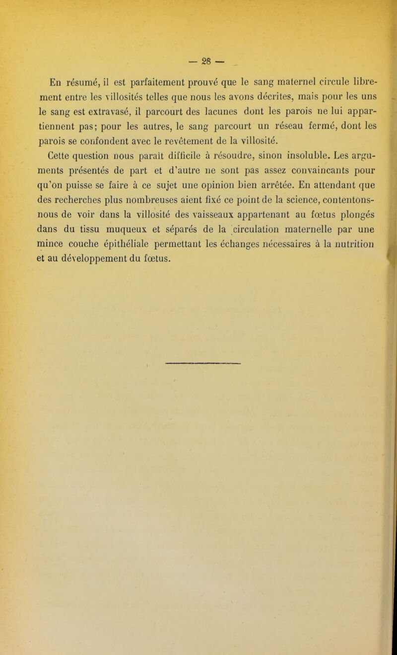 En résumé, il est parfaitement prouvé que le sang maternel circule libre- ment entre les villosités telles que nous les avons décrites, mais pour les uns le sang est extravasé, il parcourt des lacunes dont les parois ne lui appar- tiennent pas; pour les autres, le sang parcourt un réseau fermé, dont les parois se confondent avec le revêtement de la villosité. Cette question nous parait diflicile à résoudre, sinon insoluble. Les argu- ments présentés de part et d’autre ne sont pas assez convaincants pour qu’on puisse se faire à ce sujet une opinion bien arrêtée. En attendant que des recherches plus nombreuses aient fixé ce point de la science, contentons- nous de voir dans la villosité des vaisseaux appartenant au fœtus plongés dans du tissu muqueux et séparés de la circulation maternelle par une mince couche épithéliale permettant les échanges nécessaires à la nutrition et au développement du fœtus.