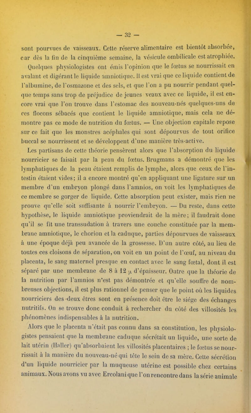 sont pourvues de vaisseaux. Cette réserve alimentaire est bientôt absorbée, car dès la fin do la cinquième semaine, la vésicule ombilicale est atrophiée. Quelques physiologistes ont émis l’opinion que le fœtus se nourrissait en avalant et digérant le liquide amniotique. 11 est vrai que ce liquide contient de l’albumine, de l’osmazone et des sels, et que l'on a pu nourrir pendant quel- que temps sans trop de préjudice de jeunes veaux avec ce liquide, il est en- core vrai que l’on trouve dans l’estomac des nouveau-nés quelques-uns do ces llocons sébacés que contient le liquide amniotique, mais cela ne dé- montre pas ce mode de nutrition du fœtus. — Une objection capitale repose sur ce fait que les monstres acéphales qui sont dépourvus de tout orifice buccal se nourrissent et se développent d’une manière très-active. Les partisans de cette théorie pensèrent alors que l’absorption du liquide nourricier se faisait par la peau du fœtus. Brugmans a démontré que les lymphatiques de la peau étaient remplis de lymphe, alors que ceux de l’in- testin étaient vides; il a encore montré qu’en appliquant une ligature sur un membre d’un embryon plongé dans l’amnios, on voit les lymphatiques de ce membre se gorger de liquide. Cette absorption peut exister, mais rien ne prouve qu’elle soit suffisante à nourrir l’embryon. — Du reste, dans cette hypothèse, le liquide amniotique proviendrait de la mère; il faudrait donc qu’il se fit une transsudation à travers une couche constituée par la mem- brane amniotique, le chorion et la caduque, parties dépourvues de vaisseaux à une époque déjà peu avancée de la grossesse. D’un autre côté, au lieu de toutes ces cloisons de séparation, on voit en un point de l’œuf, au niveau du placenta, le sang maternel presque en contact avec le sang fœtal, dont il est séparé par une membrane de 8 à 12 d’épaisseur. Outre que la théorie de la nutrition par l’amnios n’est pas démontrée et qu’elle souffre de nom- breuses objections, il est plus rationnel de penser que le point où les liquides nourriciers des-deux êtres sont en présence doit être le siège des échanges nutritifs. On se trouve donc conduit à rechercher du côté des villosités les phénomènes indispensables à la nutrition. Alors que le placenta n’était pas connu dans sa constitution, les physiolo- gistes pensaient que la membrane caduque sécrétait un liquide, une sorte de lait utérin (Haller) qu’absorbaient les villosités placentaires ; le fœtus senour- d’un liquide nourricier par la muqueuse utérine est possible chez certains animaux. Nous avons vu avec Ercolani que l’on rencontre dans la série animale