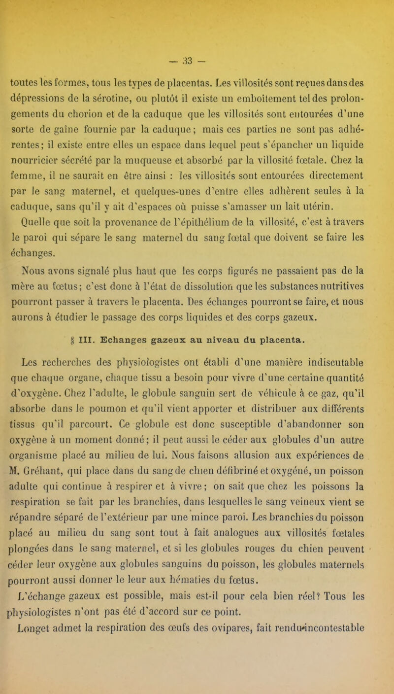 toutes les formes, tous les types de placentas. Les villosités sont reçues dans des dépressions de la sérotine, ou plutôt il existe un emboîtement tel des prolon- gements du chorion et de la caduque que les villosités sont entourées d’une sorte dégainé fournie par la caduque; mais ces parties ne sont pas adhé- rentes; il existe entre elles un espace dans lequel peut s’épancher un liquide nourricier sécrété par la muqueuse et absorbé par la villosité fœtale. Chez la femme, il ne saurait en être ainsi : les villosités sont entourées directement par le sang maternel, et quelques-unes d’entre elles adhèrent seules à la caduque, sans qu’il y ait d’espaces où puisse s’amasser un lait utérin. Quelle que soit la provenance de l’épithélium de la villosité, c’est à travers le paroi qui sépare le sang maternel du sang fœtal que doivent se faire les échanges. Nous avons signalé plus haut que les corps figurés ne passaient pas de la mère au fœtus; c’est donc à l’état de dissolution que les substances nutritives pourront passer à travers le placenta. Des échanges pourront se faire, et nous aurons à étudier le passage des corps liquides et des corps gazeux. § III. Echanges gazeux au niveau du placenta. Les recherches des physiologistes ont établi d’une manière indiscutable que chaque organe, chaque tissu a besoin pour vivre d’une certaine quantité d’oxygène. Chez l’adulte, le globule sanguin sert de véhicule à ce gaz, qu’il absorbe dans le poumon et qu’il vient apporter et distribuer aux différents tissus qu’il parcourt. Ce globule est donc susceptible d’abandonner son oxygène à un moment donné; il peut aussi le céder aux globules d’un autre organisme placé au milieu de lui. Nous faisons allusion aux expériences de M. Gréhant, qui place dans du sangde chien défibriné et oxygéné, un poisson adulte qui continue à respirer et à vivre; on sait que chez les poissons la respiration se fait par les branchies, dans lesquelles le sang veineux vient se répandre séparé de l’extérieur par une mince paroi. Les branchies du poisson placé au milieu du sang sont tout à fait analogues aux villosités fœtales plongées dans le sang maternel, et si les globules rouges du chien peuvent céder leur oxygène aux globules sanguins du poisson, les globules maternels pourront aussi donner le leur aux hématies du fœtus. L’échange gazeux est possible, mais est-il pour cela bien réel? Tous les physiologistes n’ont pas été d’accord sur ce point. Longet admet la respiration des œufs des ovipares, fait rendu'incontestable