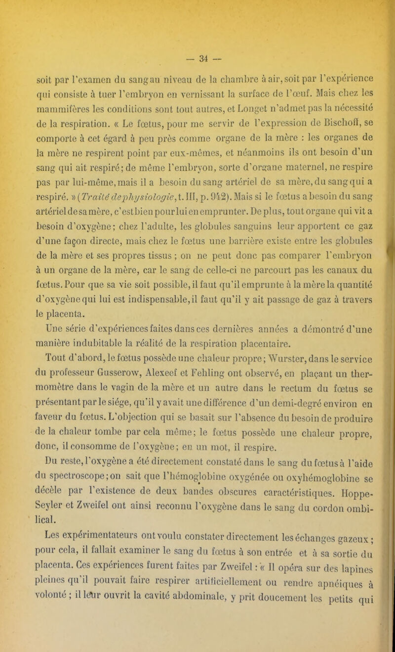 soit par l’examen du sangau niveau de la chambre à air, soit par l’expérience qui consiste à tuer l’embryon en vernissant la surface de l’œuf. Mais chez les mammifères les conditions sont tout autres, et Longet n’admet pas la nécessité de la respiration. « Le fœtus, pour me servir de l’expression de Bischofï, se comporte à cet égard à peu près comme organe de la mère : les organes de la mère ne respirent point par eux-mêmes, et néanmoins ils ont besoin d’un sang qui ait respiré; de même l’embryon, sorte d’organe maternel, ne respire pas par lui-même, mais il a besoin du sang artériel de sa mère, du sang qui a respiré. » [Traité dephysiologie, i. 111, p. 9i2). Mais si le fœtus a besoin du sang artériel de sa mère, c’est bien pour lui en emprunter. De plus, tout organe qui vit a besoin d’oxygène; chez l’adulte, les globules sanguins leur apportent ce gaz d’une façon directe, mais chez le fœtus une barrière existe entre les globules de la mère et ses propres tissus ; on ne peut donc pas comparer l’embryon à un organe de la mère, car le sang de celle-ci ne parcourt pas les canaux du fœtus. Pour que sa vie soit possible, il faut qu’il emprunte à la mère la quantité d’oxygène qui lui est indispensable, il faut qu’il y ait passage de gaz à travers le placenta. Une série d’expériences faites dans ces dernières années a démontré d’une manière indubitable la réalité de la respiration placentaire. Tout d’abord, le fœtus possède une chaleur propre; Wurster, dans le service du professeur Gusserow, Alexeef et Fehling ont observé, en plaçant un ther- momètre dans le vagin de la mère et un autre dans le rectum du fœtus se présentant par le siège, qu’il y avait une différence d’un demi-degré environ en faveur du fœtus. L’objection qui se basait sur l’absence du besoin de produire de la chaleur tombe par cela même; le fœtus possède une chaleur propre, donc, il consomme de l’oxygène; en un mot, il respire. Du reste, l’oxygène a été directement constaté dans le sang dufœtusà l’aide du spectroscope ; on sait que l’hémoglobine oxygénée ou oxyhémoglobine se décèle par l’existence de deux bandes obscures caractéristiques. Hoppe- Seyler et Zweifel ont ainsi reconnu 1 oxygéné dans le sang du cordon ombi- lical. Les expérimentateurs ont voulu constater directement les échanges gazeux * pour cela, il fallait examiner le sang du fœtus à son entrée et à sa sortie du placenta. Ces expériences furent faites par Zweifel : (c II opéra sur des lapines pleines qu il pouvait laiie îespirer artificiellement ou rendre apnéiques à volonté ; il lefür ouvrit la cavité abdominale, y prit doucement les petits qui