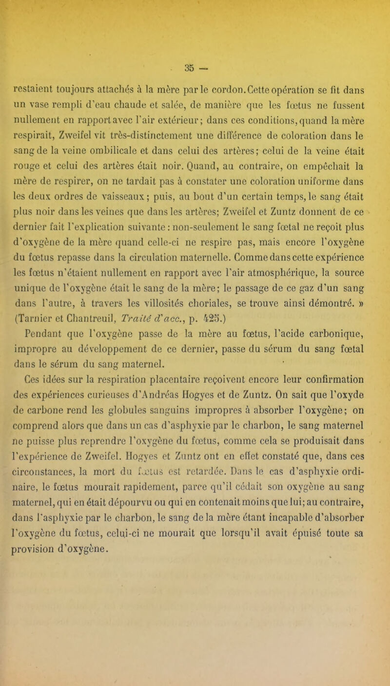 restaient toujours attachés à la mère parle cordon. Cette opération se lit dans un vase rempli d’eau chaude et salée, de manière que les fœtus ne fussent nullement en rapportavec l’air extérieur; dans ces conditions,quand la mère respirait, Zweifel vit très-distinctement une différence de coloration dans le sang de la veine ombilicale et dans celui des artères; celui de la veine était rouge et celui des artères était noir. Quand, au contraire, on empêchait la mère de respirer, on ne tardait pas à constater une coloration uniforme dans les deux ordres de vaisseaux; puis, au bout d’un certain temps,le sang était plus noir dans les veines que dans les artères; Zweifel et Zuntz donnent de ce dernier fait l’explication suivante ; non-seulement le sang fœtal ne reçoit plus d’oxvgène de la mère quand celle-ci ne respire pas, mais encore l’oxygène du fœtus repasse dans la circulation maternelle. Comme dans cette expérience les fœtus n’étaient nullement en rapport avec l’air atmosphérique, la source unique de l’oxygène était le sang de la mère; le passage de ce gaz d’un sang dans l’autre, à travers les villosités choriales, se trouve ainsi démontré. » (Tarnier et Chantreuil, Traité cl'acc., p. 425.) Pendant que l’oxvgène passe de la mère au fœtus, l’acide carbonique, impropre au développement de ce dernier, passe du sérum du sang fœtal dans le sérum du sang maternel. Ces idées sur la respiration placentaire reçoivent encore leur confirmation des expériences curieuses d’Andréas Hogyes et de Zuntz. On sait que l’oxyde de carbone rend les globules sanguins impropres à absorber l’oxygène; on comprend alors que dans un cas d’asphyxie par le charbon, le sang maternel ne puisse plus reprendre l’oxygène du fœtus, comme cela se produisait dans l’expérience de Zweifel. Hogyes et Zuntz ont en effet constaté que, dans ces circonstances, la mort du fœtus est retardée. Dans le cas d’asphyxie ordi- naire, le fœtus mourait rapidement, parce qu’il cédait son oxygène au sang maternel, qui en était dépourvu ou qui en contenait moins que lui; au contraire, dans l’asphyxie par le charbon, le sang de la mère étant incapable d’absorber l’oxygène du fœtus, celui-ci ne mourait que lorsqu’il avait épuisé toute sa provision d’oxygène.