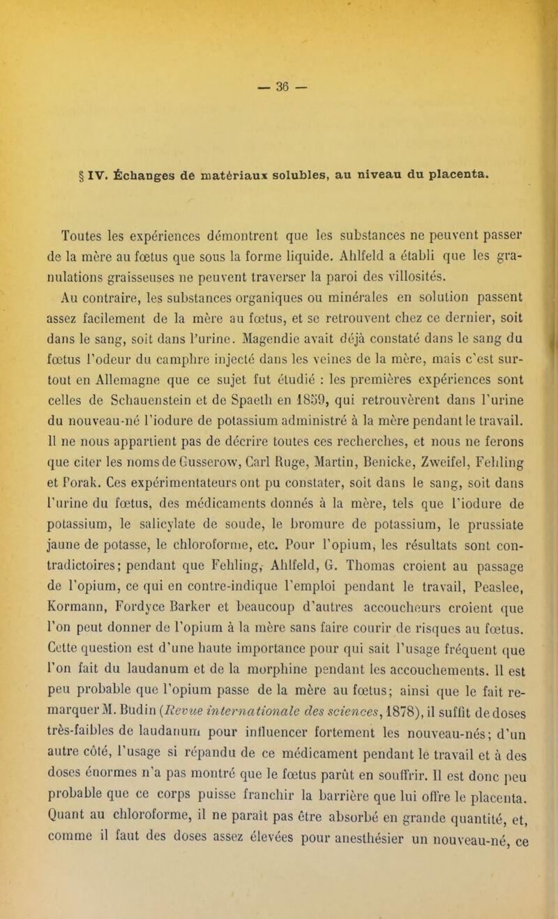 § IV. Échanges de matériaux solubles, au niveau du placenta. Toutes les expériences démontrent que les substances ne peuvent passer de la mère au fœtus que sous la forme liquide. Ahlfeld a établi que les gra- nulations graisseuses ne peuvent traverser la paroi des villosités. Au contraire, les substances organiques ou minérales en solution passent assez facilement de la mère au fœtus, et se retrouvent chez ce dernier, soit dans le sang, soit dans burine. Magendie avait déjà constaté dans le sang du fœtus l’odeur du camphre injecté dans les veines de la mère, mais c’est sur- tout en Allemagne que ce sujet fut étudié : les premières expériences sont celles de Schauenstein et de Spaetli en 1859, qui retrouvèrent dans l’urine du nouveau-né l’iodure de potassium administré à la mère pendant le travail. Il ne nous appartient pas de décrire toutes ces recherches, et nous ne ferons que citer les noms de Gusserow, Cari Ruge, Martin, Benicke, Zweifel, Fehling et Porak. Ces expérimentateurs ont pu constater, soit dans le sang, soit dans l’urine du fœtus, des médicaments donnés à la mère, tels que l’iodure de potassium, le salicylate de soude, le bromure de potassium, le prussiate jaune de potasse, le chloroforme, etc. Pour l’opium, les résultats sont con- tradictoires; pendant que Fehling, Ahlfeld, G. Thomas croient au passage de l’opium, ce qui en contre-indique l’emploi pendant le travail, Peaslee, Kormann, Fordyce Barker et beaucoup d’autres accoucheurs croient que l’on peut donner de l’opium à la mère sans faire courir de risques au fœtus. Cette question est d’une haute importance pour qui sait l’usage fréquent que l’on fait du laudanum et de la morphine pendant les accouchements. 11 est peu probable que l’opium passe de la mère au fœtus; ainsi que le fait re- marquer M. Budin (Revue internationale des sciences, 1878), il suffit de doses très-faibles de laudanum pour inlluencer fortement les nouveau-nés; d’un autre côté, l’usage si répandu de ce médicament pendant le travail et à des doses énormes n’a pas montré que le fœtus parût en souffrir. Il est donc peu probable que ce corps puisse franchir la barrière que lui offre le placenta. Quant au chloroforme, il ne parait pas être absorbé en grande quantité, et, comme il faut des doses assez élevées pour anesthésier un nouveau-né ce