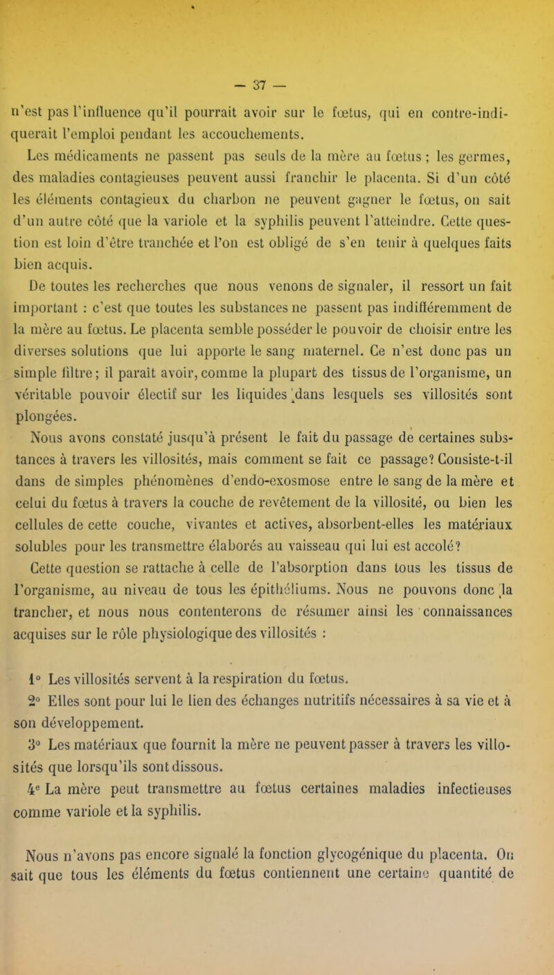 n’est pas l’influence qu’il pourrait avoir sur le fœtus, qui en contre-indi- querait l’emploi pendant les accouchements. Les médicaments ne passent pas seuls de la mère au fœtus ; les germes, des maladies contagieuses peuvent aussi franchir le placenta. Si d’un côté les éléments contagieux, du charbon ne peuvent gagner le fœtus, on sait d’un autre côté que la variole et la syphilis peuvent l’atteindre. Cette ques- tion est loin d’être tranchée et l’on est obligé de s’en tenir à quelques faits bien acquis. De toutes les recherches que nous venons de signaler, il ressort un fait important : c’est que toutes les substances ne passent pas indifféremment de la mère au fœtus. Le placenta semble posséder le pouvoir de choisir entre les diverses solutions que lui apporte le sang maternel. Ce n’est donc pas un simple filtre; il parait avoir, comme la plupart des tissus de l’organisme, un véritable pouvoir électif sur les liquides ‘dans lesquels ses villosités sont plongées. i Nous avons constaté jusqu’à présent le fait du passage de certaines subs- tances à travers les villosités, mais comment se fait ce passage? Consiste-t-il dans de simples phénomènes d’endo-exosmose entre le sang de la mère et celui du fœtus à travers la couche de revêtement de la villosité, ou bien les cellules de cette couche, vivantes et actives, absorbent-elles les matériaux solubles pour les transmettre élaborés au vaisseau qui lui est accolé? Cette question se rattache à celle de l’absorption dans tous les tissus de l’organisme, au niveau de tous les épithéliums. Nous ne pouvons donc tla trancher, et nous nous contenterons de résumer ainsi les connaissances acquises sur le rôle physiologique des villosités : 1° Les villosités servent à la respiration du fœtus. 2° Elles sont pour lui le lien des échanges nutritifs nécessaires à sa vie et à son développement. 3° Les matériaux que fournit la mère ne peuvent passer à travers les villo- sités que lorsqu’ils sont dissous. 4e La mère peut transmettre au fœtus certaines maladies infectieuses comme variole et la syphilis. Nous n'avons pas encore signalé la fonction glycogénique du placenta. On sait que tous les éléments du fœtus contiennent une certaine quantité de