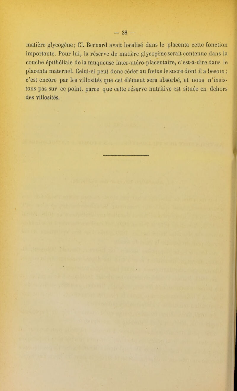 matière glycogène; Cl. Bernard avait localisé dans le placenta cette fonction importante. Pour lui, la réserve de matière glycogène serait contenue dans la couche épithéliale de la muqueuse inter-utéro-placentaire, c’est-à-dire dans le placenta maternel. Celui-ci peut donc céder au fœtus le sucre dont il a besoin ; c’est encore par les villosités que cet élément sera absorbé, et nous n’insis- tons pas sur ce point, parce que cette réserve nutritive est située en dehors des villosités.