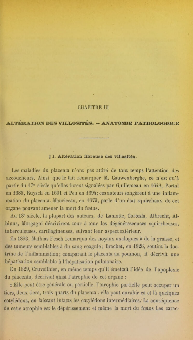 CHAPITRE III ALTÉRATION DES VILLOSITES. — ANATOMIE PATHOLOGIQUE § I. Altération fibreuse des villosités. Les maladies du placenta n’ont pas attiré de tout temps l’attention des accoucheurs, Ainsi que le fait remarquer M. Cauwenberghe, ce n’est qu’à partir du 17° siècle qu’elles furent signalées par G.uillemeau en 1048, Portai en 1685, Ruyscli en 1091 et Peu en 1094; ces auteurs songèrent à une inflam- mation du placenta. Mauriceau, en 1079, parle d’un état squirrheux de cet organe pouvant amener la mort du fœtus. Au 18e siècle, la plupart des auteurs, de Lamotte, Cortesia, Albrecht, Al- binus, Morgagni décrivirent tour à tour les dégénérescences squirrheuses, tuberculeuses, cartilagineuses, suivant leur aspect extérieur. En 1823, Mathias Fesch remarqua des noyaux analogues à de la graisse, et des tumeurs semblables à du sang coagulé ; Brachet, en 1828, soutint la doc- trine de l’inflammation; comparant le placenta au poumon, il décrivit une hépatisation semblable à l’hépatisation pulmonaire. En 1829, Cruveilhier, en même temps qu’il émettait l’idée de l’apoplexie du placenta, décrivait ainsi l’atrophie de cet organe : « Elle peut être générale ou partielle, l’atrophie partielle peut occuper un tiers, deux tiers, trois quarts du placenta : elle peut envahir çà et là quelques cotylédons, en laissant intacts les cotylédons intermédiaires. La conséquence de cette atrophie est le dépérissement et même la mort du fœtus Les carac-