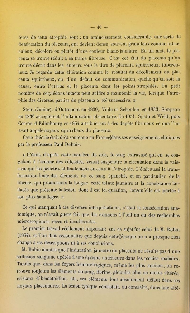 tères de cette atrophie sont : un amincissement considérable, une sorte de dessiccation du placenta, qui devient dense, souvent granuleux comme tuber- culeux, décoloré ou plutôt d’une couleur blanc-jaunâtre. En un mot, le pla- centa se trouve réduit â sa trame fibreuse. C’est cet état du placenta qu’on trouve décrit dans les auteurs sous le titre de placenta squirrheux, tubercu- leux. Je regarde cette altération comme le résultat du décollement du pla- centa squirrheux, ou d’un défaut de communication, quelle qu’en soit la cause, entre l’utérus et le placenta dans les points atrophiés. Un petit nombre de cotylédons intacts peut suffire à maintenir la vie, lorsque l’atro- phie des diverses parties du placenta a été successive. » Stein (Junior), d’Outrepont en 1830, Yilde et Schenlen en 1833, Simpson en 1836 acceptèrent l’inflammation placentaire,En 1851, Spath et Weld, puis Corvan d’Edimbourg en 1854 attribuèrent à des dépôts fibrineux ce que l’on avait appelé noyaux squirrheux du placenta. Cette théorie était déjà soutenue en Francejdans ses enseignements cliniques par le professeur Paul Dubois. « C’était, d’après cette manière de voir, le sang extravasé qui en se coa- gulant à l’entour des villosités, venait suspendre la circulation dans le vais- seau qui les pénètre, et finalement en causait l’atrophie. C’était aussi la trans- formation lente des éléments de ce sang épanché, et en particulier de la fibrine, qui produisait à la longue cette teinte jaunâtre et la consistance lar- dacée que présente la lésion dont il est ici question, lorsqu’elle est portée à son plus haut degré. » Ce qui manquait à ces diverses interprétations, c’était la consécration ana- tomique; on n’avait guère fait que des examens à l'œil nu ou des recherches microscopiques rares et insuffisantes. Le premier travail réellement important sur ce sujet fut celui de M. Robin (1854), et l’on doit reconnaître que depuis cette’époque on n’a presque rien changé à ses descriptions ni à ses conclusions. M. Robin montra que l’induration jaunâtre du placenta ne résulte pas d’une suffusion sanguine opérée à une époque antérieure dans les parties malades. Tandis que, dans les foyers hémorrhagiques, même les plus anciens, on re- trouve toujours les éléments du sang, fibrine, globules plus ou moins altérés, cristaux d’hématoïdine, etc, ces éléments font absolument défaut dans ces noyaux placentaires. La lésion typique consistait, au contraire, dans une alté-