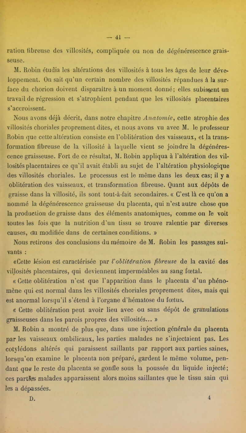 ration tibreuse des villosités, compliquée ou non de dégénérescence grais- seuse. M. Robin étudia les altérations des villosités à tous les âges de leur déve- loppement. O11 sait qu’un certain nombre des villosités répandues à la sur- face du cliorion doivent disparaître à un moment donné; elles subissent un travail de régression et s’atrophient pendant que les villosités placentaires s’accroissent. Nous avons déjà décrit, dans notre chapitre Anatomie, cette atrophie des villosités choriales proprement dites, et nous avons vu avec M. le professeur Robin que cette altération consiste en l’oblitération des vaisseaux, et la trans- formation fibreuse de la villosité à laquelle vient se joindre la dégénéres- cence graisseuse. Fort de ce résultat, M. Robin appliqua à l’altération des vil- losités placentaires ce qu'il avait établi au sujet de l’altération physiologique des villosités choriales. Le processus est le môme dans les deux cas; il y a oblitération des vaisseaux, et transformation fibreuse. Quant aux dépôts de graisse dans la villosité, ils sont tout-à-fait secondaires. « C’est là ce qu’on a nommé la dégénérescence graisseuse du placenta, qui n’est autre chose que la production de graisse dans des éléments anatomiques, comme on Te voit toutes les fois que la nutrition d’un tissu se trouve ralentie par diverses causes, du modifiée dans de certaines conditions. » Nous retirons des conclusions du mémoire de M. Robin les passages sui- vants : «Cette lésion est caractérisée par Voblitération fibreuse de la cavité des villosités placentaires, qui deviennent imperméables au sang fœtal. « Cette oblitération n’est que l’apparition dans le placenta d’un phéno- mène qui est normal dans les villosités choriales proprement dites, mais qui est anormal lorsqu’il s’étend à l’organe d’hématose du fœtus. « Cette oblitération peut avoir lieu avec ou sans dépôt de granulations graisseuses dans les parois propres des villosités... » M. Robin a montré de plus que, dans une injection générale du placenta par les vaisseaux ombilicaux, les parties malades ne s’injectaient pas. Les cotylédons altérés qui paraissent saillants par rapport aux parties saines, lorsqu’on examine le placenta non préparé, gardent le même volume, pen- dant que le reste du placenta se gonlle sous la poussée du liquide injecté; ces partFes malades apparaissent alors moins saillantes que le tissu sain qui les a dépassées. D. 4