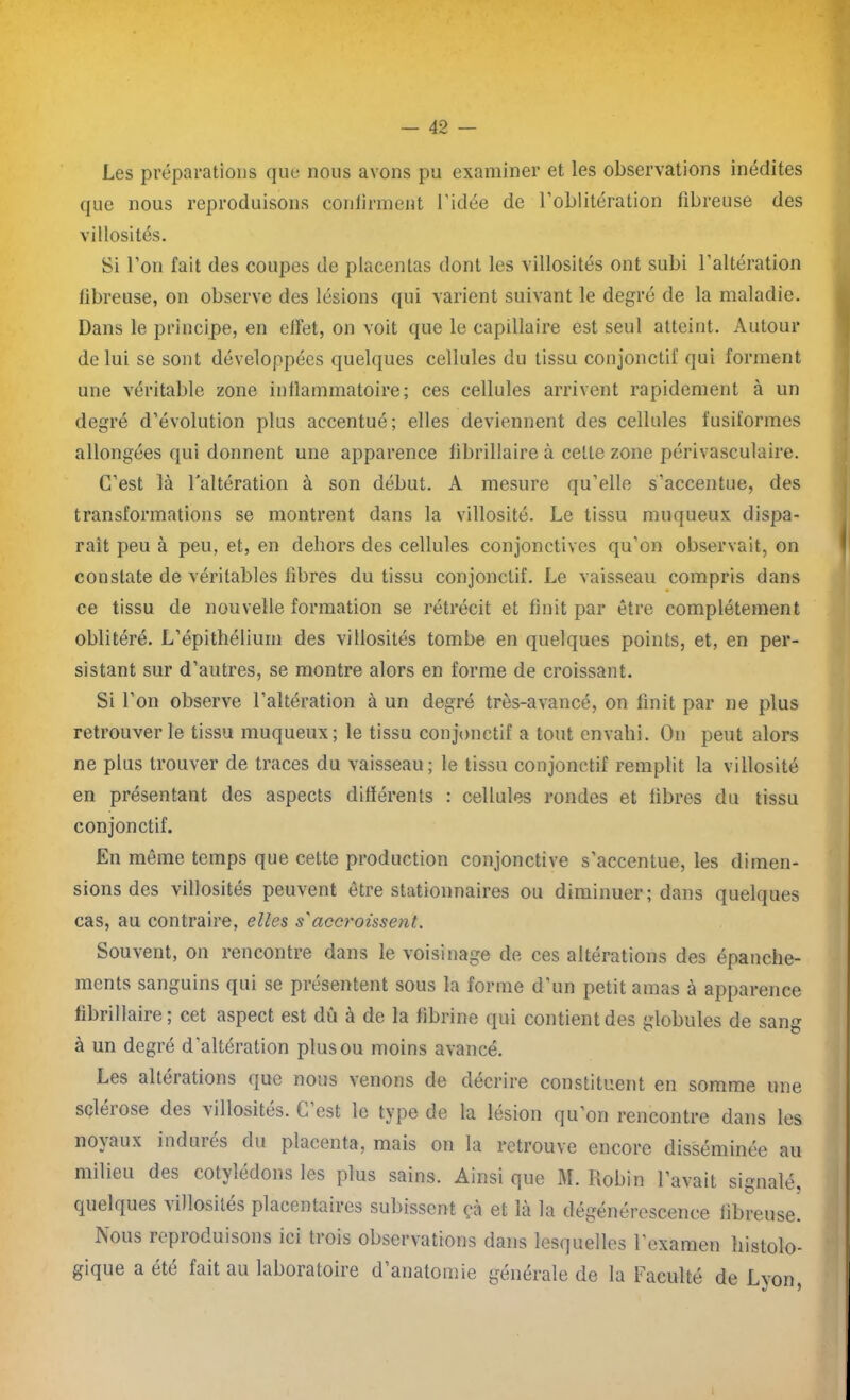 Les préparations que nous avons pu examiner et les observations inédites que nous reproduisons confirment l’idée de l’oblitération fibreuse des villosités. Si l’on fait des coupes de placentas dont les villosités ont subi l'altération fibreuse, on observe des lésions qui varient suivant le degré de la maladie. Dans le principe, en effet, on voit que le capillaire est seul atteint. Autour de lui se sont développées quelques cellules du tissu conjonctif qui forment une véritable zone inflammatoire; ces cellules arrivent rapidement à un degré d’évolution plus accentué; elles deviennent des cellules fusiformes allongées qui donnent une apparence fibrillaire à cette zone périvasculaire. C’est là l'altération à son début. A mesure qu’elle s’accentue, des transformations se montrent dans la villosité. Le tissu muqueux dispa- rait peu à peu, et, en dehors des cellules conjonctives qu’on observait, on constate de véritables fibres du tissu conjonctif. Le vaisseau compris dans ce tissu de nouvelle formation se rétrécit et finit par être complètement oblitéré. L’épithélium des villosités tombe en quelques points, et, en per- sistant sur d’autres, se montre alors en forme de croissant. Si l’on observe l’altération à un degré très-avancé, on finit par ne plus retrouver le tissu muqueux; le tissu conjonctif a tout envahi. On peut alors ne plus trouver de traces du vaisseau; le tissu conjonctif remplit la villosité en présentant des aspects différents : cellules rondes et fibres du tissu conjonctif. En même temps que cette production conjonctive s’accentue, les dimen- sions des villosités peuvent être stationnaires ou diminuer; dans quelques cas, au contraire, elles s'accroissent. Souvent, on rencontre dans le voisinage de ces altérations des épanche- ments sanguins qui se présentent sous la forme d’un petit amas à apparence fibrillaire; cet aspect est dû à de la fibrine qui contient des globules de sang à un degré d’altération plus ou moins avancé. Les altérations que nous venons de décrire constituent en somme une sclérose des villosités. C’est le type de la lésion qu’on rencontre dans les noyaux indurés du placenta, mais on la retrouve encore disséminée au milieu des cotylédons les plus sains. Ainsi que M. Robin l’avait signalé, quelques villosités placentaires subissent çà et là la dégénérescence fibreuse. Nous repioduisons ici tiois observations dans lesquelles l’examen histolo- gique a été fait au laboratoire d’anatomie générale de la Faculté de Lyon,