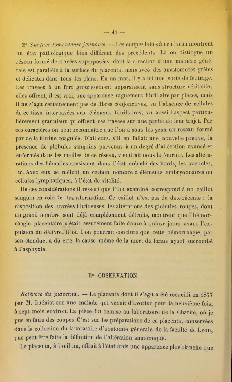 2° Surface t ornent eus e jaunâtre. — Les coupes faites à ce niveau montrent un état pathologique bien différent des précédents. Là on distingue un réseau formé de travées superposées, dont la direction d’une manière géné- rale est parallèle à la surface du placenta, mais avec des anastomoses grêles et délicates dans tous les plans. En un mot, il y a ici une sorte de feutrage. Les travées à un fort grossissement apparaissent sans structure véritable; elles offrent, il est vrai, une apparence vaguement fibrillaire par places, mais il ne s’agit certainement pas de libres conjonctives, vu l’absence de cellules de ce tissu interposées aux éléments fibrillaires, vu aussi l’aspect particu- lièrement granuleux qu’offrent ces travées sur une partie de leur trajet. Par ces caractères on peut reconnaître que l’on a sous les yeux un réseau formé par de la lîbrine coagulée. D’ailleurs, s'il en fallait une nouvelle preuve, la présence de globules sanguins parvenus à un degré d’altération avancé et enfermés dans les mailles de ce réseau, viendrait nous la fournir. Les altéra- rations des hématies consistent dans l’état crénelé des bords, les vacuoles, te. Avec eux se mêlent un certain nombre d’éléments embryonnaires ou cellules lymphatiques, à l’état de vitalité. De ces considérations il ressort que l'ilot examiné correspond à un caillot sanguin en voie de transformation. Ce caillot n'est pas de date récente : la disposition des travées fibrineuses, les altérations des globules rouges, dont un grand nombre sont déjà complètement détruits, montrent que l’hémor- rhagie placentaire s’était assurément faite douze à quinze jours avant l’ex- pulsion du délivre. D’où l’on pourrait conclure que cette hémorrhagie, par son étendue, a dû être la cause même de la mort du fœtus ayant succombé à l’asphyxie. Il* OBSERVATION Sclérose du placenta. — Le placenta dont il s’agit a été recueilli en 1877 par M. Guéniot sur une malade qui venait d’avorter pour la neuvième fois, à sept mois environ. La pièce fut remise au laboratoire de la Charité, où je pus en faire des coupes. C’est sur les préparations de ce placenta, conservées dans la collection du laboratoire d’anatomie générale de la faculté de Lyon, que peut être faite la définition de l'altération anatomique. Le placenta, à l’œil nu, offrait à l’état frais une apparence plus blanche que