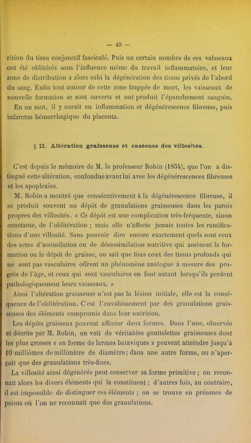 rition du tissu conjonctif fascicule. Puis un certain nombre de ces vaisseaux ont été oblitérés sous l'influence même du travail inflammatoire, et leur zone de distribution a alors subi la dégénération des tissus privés de l’abord du sang. Enfin tout autour de cette zone frappée de mort, les vaisseaux de nouvelle formation se sont ouverts et ont produit l’épanchement sanguin. En un mot, il y aurait eu inflammation et dégénérescence fibreuse, puis infarctus hémorrhagique du placenta. § II. Altération graisseuse ét caséeuse des villosités. C’est depuis le mémoire de M. le professeur Robin (1854), que l’on a dis- tingué cette altération, confondue avant lui avec les dégénérescences fibreuses et les apoplexies. M. Robin a montré que consécutivement à la dégénérescence fibreuse, il se produit souvent un dépôt de granulations graisseuses dans les parois propres des villosités. « Ce dépôt est une complication très-fréquente, sinon constante, de l’oblitération ; mais elle n’affecte jamais toutes les ramifica- tions d’une villosité. Sans pouvoir dire encore exactement quels sont ceux des actes d’assimilation ou de désassimilation nutritive qui amènent la for- mation ou le dépôt de graisse, on sait que tous ceux des tissus profonds qui ne sont pas vasculaires offrent un phénomène analogue à mesure des pro- grès de l’âge, et ceux qui sont vasculaires en font autant lorsqu’ils perdent pathologiquement leurs vaisseaux. » Ainsi l’altération graisseuse n’est pas la lésion initiale, elle est la consé- quence de l’oblitération. C’est l’envahissement par des granulations grais- seuses des éléments compromis dans leur nutrition. Les dépôts graisseux peuvent affecter deux formes. Dans l’une, observée et décrite par M. Robin, on voit de véritables gouttelettes graisseuses dont les plus grosses « en forme de larmes bataviques » peuvent atteindre jusqu'à 10 millièmes demillimètre de diamètre; dans une autre forme, on n’aper- çoit que des granulations très-fines. La villosité ainsi dégénérée peut conserver sa forme primitive ; on recon- naît alors les divers éléments qui la constituent ; d’autres fois, au contraire, 11 est impossible de distinguer ces éléments ; on se trouve en présence de points où l’on ne reconnaît que des granulations.