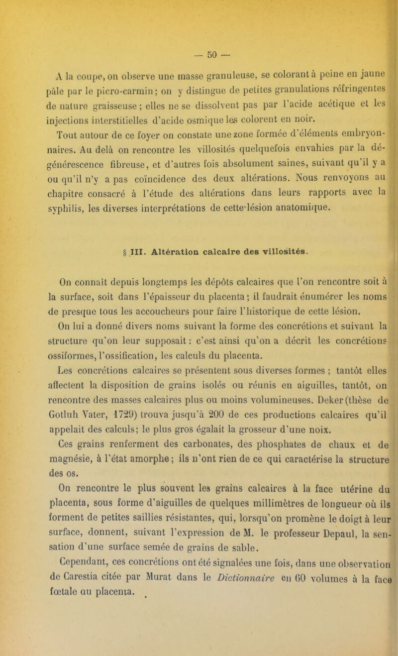 A la coupe, on observe une masse granuleuse, se colorant à peine en jaune pâle par le picro-carmin ; on y distingue de petites granulations réfringentes de nature graisseuse ; elles ne se dissolvent pas par 1 acide acétique et les injections interstitielles d’acide osmiqueles colorent en noir. Tout autour de ce foyer on constate une zone formée d’éléments embryon- naires. Au delà on rencontre les villosités quelquefois envahies par la dé- générescence fibreuse, et d’autres fois absolument saines, suivant qu il y a ou qu’il n’y a pas coïncidence des deux altérations. Nous renvoyons au chapitre consacré à l’étude des altérations dans leurs rapports avec la syphilis, les diverses interprétations de cettedésion anatomique. § III. Altération calcaire des villosités. On connaît depuis longtemps les dépôts calcaires que l’on rencontre soit à la surface, soit dans l’épaisseur du placenta ; il faudrait énumérer les noms de presque tous les accoucheurs pour faire l’historique de cette lésion. On lui a donné divers noms suivant la forme des concrétions et suivant la structure qu’on leur supposait : c’est ainsi qu’on a décrit les concrétions ossiformes, l’ossification, les calculs du placenta. Les concrétions calcaires se présentent sous diverses formes ; tantôt elles affectent la disposition de grains isolés ou réunis en aiguilles, tantôt, on rencontre des masses calcaires plus ou moins volumineuses. Deker (thèse de Gotluh Vater, 1729) trouva jusqu’à 200 de ces productions calcaires qu’il appelait des calculs; le plus gros égalait la grosseur d’une noix. Ces grains renferment des carbonates, des phosphates de chaux et de magnésie, à l’état amorphe ; ils n'ont rien de ce qui caractérise la structure des os. On rencontre le plus souvent les grains calcaires à la face utérine du placenta, sous forme d'aiguilles de quelques millimètres de longueur où ils forment de petites saillies résistantes, qui, lorsqu’on promène le doigt à leur surface, donnent, suivant l’expression de M. le professeur Depaul, la sen- sation d’une surface semée de grains de sable. Cependant, ces concrétions ont été signalées une fois, dans une observation de Carestia citée par Murat dans le Dictionnaire en 60 volumes à la face fœtale au placenia.
